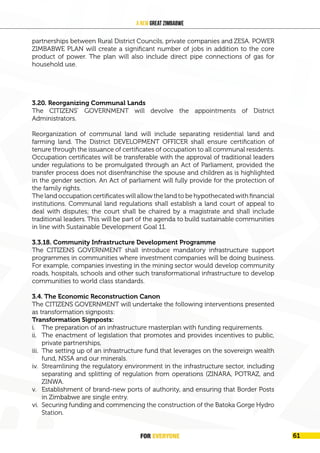 FOR EVERYONE 63
A New Great Zimbabwe
partnerships between Rural District Councils, private companies and ZESA. POWER
ZIMBABWE PLAN will create a significant number of jobs in addition to the core
product of power. The plan will also include direct pipe connections of gas for
household use.
3.20. Reorganizing Communal Lands
The CITIZENS’ GOVERNMENT will devolve the appointments of District
Administrators.
Reorganization of communal land will include separating residential land and
farming land. The District DEVELOPMENT OFFICER shall ensure certification of
tenure through the issuance of certificates of occupation to all communal residents.
Occupation certificates will be transferable with the approval of traditional leaders
under regulations to be promulgated through an Act of Parliament, provided the
transfer process does not disenfranchise the spouse and children as is highlighted
in the gender section. An Act of parliament will fully provide for the protection of
the family rights.
The land occupation certificates will allow the land to be hypothecated with financial
institutions. Communal land regulations shall establish a land court of appeal to
deal with disputes; the court shall be chaired by a magistrate and shall include
traditional leaders. This will be part of the agenda to build sustainable communities
in line with Sustainable Development Goal 11.
3.3.18. Community Infrastructure Development Programme
The CITIZENS GOVERNMENT shall introduce mandatory infrastructure support
programmes in communities where investment companies will be doing business.
For example, companies investing in the mining sector would develop community
roads, hospitals, schools and other such transformational infrastructure to develop
communities to world class standards.
3.4. The Economic Reconstruction Canon
The CITIZENS GOVERNMENT will undertake the following interventions presented
as transformation signposts:
Transformation Signposts:
i. The preparation of an infrastructure masterplan with funding requirements.
ii. The enactment of legislation that promotes and provides incentives to public,
private partnerships,
iii. The setting up of an infrastructure fund that leverages on the sovereign wealth
fund, NSSA and our minerals.
iv. Streamlining the regulatory environment in the infrastructure sector, including
separating and splitting of regulation from operations (ZINARA, POTRAZ, and
ZINWA.
v. Establishment of brand-new ports of authority, and ensuring that Border Posts
in Zimbabwe are single entry.
vi. Securing funding and commencing the construction of the Batoka Gorge Hydro
Station.
FOR EVERYONE 61
 