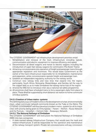 FOR EVERYONE 67
A New Great Zimbabwe
The CITIZENS’ GOVERNMENT rail infrastructure development priorities entail:
i. Rehabilitation and renewal of the track infrastructure including signals,
communication and electric equipment to improve efficiency and speed.
ii. Decommission all diesel wagons and transit to electric wagons including the
introduction of super-fast railway wagons for commuters (The Bullet Trains).
iii. Attracting concessionaires into operation of freight and passenger trains through
appropriate legislation and incentives. This would leave Government as the
owner of the track infrastructure responsible for its rehabilitation, maintenance
and expansion, while concessionaires operate freight and passenger train.
iv. Establish an independent regulatory authority for the railway sector.
v. Construct new railway links and new lines that expand into the region,
particularly, South Africa, Botswana, Mozambique, and Zambia (all the way to
the copper belt) so as to make Zimbabwe the railway nerve hub of the region.
vi. Amend the NRZ Act to introduce inter alia a national rail safety programme.
vii. All provinces shall have scheduled trains to ferry passengers daily from place to
place. These dhall be supported by short distance rail station to home commuter
omnibus systems.
3.4.2.1 Creation of Urban metro- systems
Thedefiningstatusquoofmoderncitiesisthedevelopmentofafast,environmentally
clean, urban commuter network commonly known as the Tube or the Metro. The
CITIZENS’ GOVERNMENT will thus develop a modern metro- system for all its major
cities with priority being given to Chitungwiza – Harare – Norton - Ruwa Network
and the Pumula – Llewellyn – Cement Side – Bulawayo, Network.
3.4.2.2. The National Railways of Zimbabwe
The CITIZENS’ GOVERNMENT will restructure the National Railways of Zimbabwe
(NRZ) into two companies:
i. A state-owned railway Infrastructure Company that would own the track and
related infrastructure. It will be responsible for the operation and maintenance
of the railway transport system. Private rail concessionaires will pay concession
FOR EVERYONE 65
 
