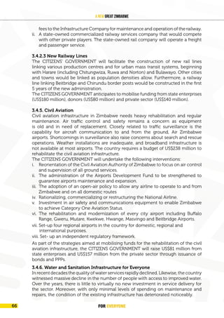 FOR EVERYONE
68
A New Great Zimbabwe
fees to the Infrastructure Company for maintenance and operation of the railway.
ii. A state-owned commercialized railway services company that would compete
with other private players. The state-owned rail company will operate a freight
and passenger service.
3.4.2.3 New Railway Lines
The CITIZENS’ GOVERNMENT will facilitate the construction of new rail lines
linking various production centres and for urban mass transit systems, beginning
with Harare (including Chitungwiza, Ruwa and Norton) and Bulawayo. Other cities
and towns would be linked as population densities allow. Furthermore, a railway
line linking Beitbridge and Chirundu border posts would be constructed in the first
5 years of the new administration.
The CITIZENS GOVERNMENT anticipates to mobilise funding from state enterprises
(US$180 million), donors (US$80 million) and private sector (US$140 million).
3.4.5. Civil Aviation
Civil aviation infrastructure in Zimbabwe needs heavy rehabilitation and regular
maintenance. Air traffic control and safety remains a concern as equipment
is old and in need of replacement. Closely related to traffic surveillance is the
capability for aircraft communication to and from the ground, Air Zimbabwe
airports. Shortcomings in surveillance also raise concerns about search and rescue
operations. Weather installations are inadequate, and broadband infrastructure is
not available at most airports. The country requires a budget of US$238 million to
rehabilitate the civil aviation infrastructure.
The CITIZENS GOVERNMENT will undertake the following interventions:
i. Reorientation of the Civil Aviation Authority of Zimbabwe to focus on air control
and supervision of all ground services.
ii. The administration of the Airports Development Fund to be strengthened to
guarantee airports maintenance and expansion.
iii. The adoption of an open-air policy to allow any airline to operate to and from
Zimbabwe and on all domestic routes
iv. Rationalizing, commercializing or restructuring the National Airline.
v. Investment in air safety and communications equipment to enable Zimbabwe
to achieve Category One Aviation Status.
vi. The rehabilitation and modernization of every city airport including Buffalo
Range, Gweru, Mutare, Kwekwe, Hwange, Masvingo and Beitbridge Airports.
viii. Set- up an independent regulatory framework.
vii. Set-up four regional airports in the country for domestic, regional and
international purposes.
As part of the strategies aimed at mobilising funds for the rehabilitation of the civil
aviation infrastructure, the CITIZENS GOVERNMENT will raise US$81 million from
state enterprises and US$157 million from the private sector through issuance of
bonds and PPPs.
3.4.6. Water and Sanitation Infrastructure for Everyone
In recent decades the quality of water services rapidly declined. Likewise, the country
witnessed massive decline in the number of people with access to improved water.
Over the years, there is little to virtually no new investment in service delivery for
the sector. Moreover, with only minimal levels of spending on maintenance and
repairs, the condition of the existing infrastructure has deteriorated noticeably.
FOR EVERYONE
66
 