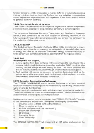 FOR EVERYONE
72
A New Great Zimbabwe
fertilizer companies will be encouraged to migrate to forms of industrial processing
that are not dependent on electricity. Furthermore, any individual or corporation
that so requires will be provided with an Independent Power Producer (IPP) license
to generate their own electricity.
3.4.6.4. Structure of the electricity sector
The CITIZENS GOVERNMENT will allow private players in the form of independent
power producers. We propose a separate state company to own and operate.
The old units of Zimbabwe Electricity Transmission and Distribution Company
(ZETDC) shall continue to be the main suppliers of electricity. However, in the
future we expect independent power producers to play a major role particularly in
the production of alternative energy.
3.4.6.5. Regulation
The Zimbabwe Energy Regulatory Authority (ZERA) will be strengthened to ensure
qualitative oversight of the entire energy sectoring of electricity and all other forms
of energy will strive to be regulated. Zimbabwe’s energy, whether electricity or
hydro carbon fuel, cannot and should not cost more than the regional pricing.
3.4.6.6. Fuel
With respect to fuel supplies,
i. A new pipeline from Beira to Harare will be constructed to turn Harare into a
regional hub for fuel distribution into other landlocked SADC countries, also
utilising the bulk storage facilities already in place. The use of pipelines will
benefit industry and the population through lower costs and quick supplies.
ii. Fuel supplies will operate on an open competition basis dominated by the
private sector, while government would facilitate entry of other players to enable
consumers to benefit from increased competition.
3.4.7. Information Communication Technology
The CITIZENS’ GOVERNMENT intends to usher Zimbabwe to a fourth industrial
revolutioncentredontechnologythatwillfundamentallyalterthewayZimbabweans
work, live and do their business.
The first industrial revolution used water and steam power to mechanise production.
The second used electric power to create mass production. The third used electronic
and information technology to automate production.
Building on the fourth industrial revolution, the CITIZENS’ GOVERNMENT intends
to take Zimbabwe to another level, through the following key components;
i. Universal access to broad band and Wi-Fi service
ii. Cloud computing services.
iii. Artificial intelligence and machine learning
iv. Block Chain technology
v. 3D printing
vi. Internet of things.
vii. Nano Technology
The CITIZENS’ GOVERNMENT will implement an ICT policy anchored on the
FOR EVERYONE
70
 