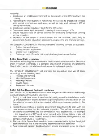 FOR EVERYONE 73
A New Great Zimbabwe
following:
i. Creation of an enabling environment for the growth of the ICT industry in the
country;
ii. Facilitating the introduction of nationwide free access to broadband services
with special emphasis on rural areas, as well as high level training in ICT at
tertiary institutions;
iii. Creation of a single regulatory body for the ICT sector;
iv. Creation of a new legal framework covering all the converged ICTs;
v. Ensure reduced costs of service delivery by promoting competition among
service providers;
vi. Expansion of the range of e-applications that are available, particularly in
government, health, education, accounting, engineering and financial services.
The CITIZENS’ GOVERNMENT will ensure that the following services are available:
i. Online visa applications;
ii. Online passport application;
iii. Online voter registration;
iv. Online access to ID cards, births and death registration certificates
3.4.7.1. Block Chain revolution
Block chain technology is the epicentre of the fourth industrial revolution. The block
chain revolution technology is a complex, growing list of records and platforms
(Blocs) which are technically linked and secure though cryptography.
The CITIZENS’ GOVERNMENT will promote the integration and use of block
technology in the following areas:
i. Finance and Banking.
ii. Identity Management
iii. Asset registration.
iv. Crypto Assets
v. Revenue Collection
3.4.7.2. Roll Out Phase of the fourth revolution
The CITIZENS’ GOVERNMENT will roll-out the integration of blockchain technology
in industrialization through the following:
i. Setting up task force teams, for each of the priority areas identified above, made
up of subject matter experts to fast track policy guidelines and to advice on the
formation of permanent structures to deal with the continuous evolution in this
space.
ii. Radical transformation of existing government departments to align with the
new requirements of this 4th industrial revolution. This includes restructuring
of existing departments and the formation of new departments. For example
– the department of ICT need to be merged with finance (block chain will
form the basis of future finance) as well as health (Artificial Intelligence is a key
component of future of Health Care).
iii. The role of the Central Bank needs to be re- evaluated in the light of the digital
economy and its role in the emerging decentralised share economy.
iv. Awareness and capacity building both in private and public sector to ensure
FOR EVERYONE 71
 