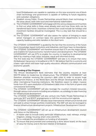 FOR EVERYONE
74
A New Great Zimbabwe
local Zimbabweans are capable to capitalize on this new economic era of block
chain technology and government is capable of fulfilling its future regulatory
and custodian obligations.
v. Establish strong Public, Private Partnerships around block chain technology in
the areas above, both with local and international stakeholders.
vi. TheCITIZENS’GOVERNMENTwillengagewiththevariousdiasporacommunities
to find out what skills in these areas already exist and how those skills can be
transferred back home. Incentives schemes that could include tax holidays and
investment facilities should be investigated. This is a key task that should be a
priority.
vii. The CITIZENS’ GOVERNMENT will also assess the option of bringing in expat
senior managers on contract basis into government departments to boost
capacity building and skills transfers in the short term.
The CITIZENS’ GOVERNMENT is guided by the fact that the economy of the future
lies in knowledge-based institutions and industries, and these have no boundaries.
The CITIZENS’ GOVERNMENT will therefore ensure that ICTs are the major drivers
and enablers for future economic transformation and development. The CITIZENS’
GOVERNMENT will use ICTs to enable the country to leapfrog its developmental
deficit by creating a high value, inclusive, equal and informed society.
The first bold step the CITIZENS’ GOVERNMENT will take is to ensure that every
Zimbabwean has access to broadband or Wi-Fi. We believe that this is a priority and
a basic right which will foster high quality education, efficient communication and
economic growth.
3.5. Funding of Our Program
The African Development Bank estimates that the country requires at least
$33.779 billion to modernise its infrastructure. The CITIZENS’ GOVERNMENT will
therefore prioritize resolving the country’s debt crisis in order to access huge
development finance, at the World Bank and the African Development Bank, and
other international financing institutions. We therefore expect to obtain massive
funds from IFI’s upon resolution of Zimbabwe’s debt crisis in the form of grants and
concessional borrowing.
The CITIZENS’ GOVERNMENT will also leverage the country’s mineral resources,
through various instruments including securitisation, as a strategy to raise financing
for infrastructural development.
The CITIZENS’ GOVERNMENT will also venture into Public Private Partnerships in
particular BOT and BOOT arrangements to fulfil the reconstruction agenda.
The CITIZENS’ GOVERNMENT will also issue international infrastructure bonds and
will seek to attract foreign portfolio investments. The SWF will also be leveraged to
finance infrastructure development projects. Infrastructure Development Council
The CITIZENS’ GOVERNMENT will set up an Infrastructure development council
with focus on the following:
i. A master plan to include every particular infrastructure, road, railways, energy,
irrigation, energy, housing, smart cities and ICTs.
ii. To co-ordinate the prioritisation on funding of all projects.
iii. To ensure that procurement and contracting is done above board, on the basis
of value for money and in the best interest of Zimbabwe.
FOR EVERYONE
72
 