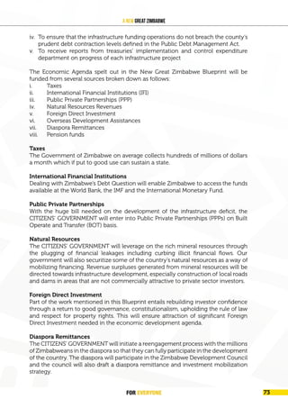 FOR EVERYONE 75
A New Great Zimbabwe
iv. To ensure that the infrastructure funding operations do not breach the county’s
prudent debt contraction levels defined in the Public Debt Management Act.
v. To receive reports from treasuries’ implementation and control expenditure
department on progress of each infrastructure project
The Economic Agenda spelt out in the New Great Zimbabwe Blueprint will be
funded from several sources broken down as follows:
i. Taxes
ii. International Financial Institutions (IFI)
iii. Public Private Partnerships (PPP)
iv. Natural Resources Revenues
v. Foreign Direct Investment
vi. Overseas Development Assistances
vii. Diaspora Remittances
viii. Pension funds
Taxes
The Government of Zimbabwe on average collects hundreds of millions of dollars
a month which if put to good use can sustain a state.
International Financial Institutions
Dealing with Zimbabwe’s Debt Question will enable Zimbabwe to access the funds
available at the World Bank, the IMF and the International Monetary Fund.
Public Private Partnerships
With the huge bill needed on the development of the infrastructure deficit, the
CITIZENS’ GOVERNMENT will enter into Public Private Partnerships (PPPs) on Built
Operate and Transfer (BOT) basis.
Natural Resources
The CITIZENS’ GOVERNMENT will leverage on the rich mineral resources through
the plugging of financial leakages including curbing illicit financial flows. Our
government will also securitize some of the country’s natural resources as a way of
mobilizing financing. Revenue surpluses generated from mineral resources will be
directed towards infrastructure development, especially construction of local roads
and dams in areas that are not commercially attractive to private sector investors.
Foreign Direct Investment
Part of the work mentioned in this Blueprint entails rebuilding investor confidence
through a return to good governance, constitutionalism, upholding the rule of law
and respect for property rights. This will ensure attraction of significant Foreign
Direct Investment needed in the economic development agenda.
Diaspora Remittances
The CITIZENS’ GOVERNMENT will initiate a reengagement process with the millions
of Zimbabweans in the diaspora so that they can fully participate in the development
of the country. The diaspora will participate in the Zimbabwe Development Council
and the council will also draft a diaspora remittance and investment mobilization
strategy.
FOR EVERYONE 73
 