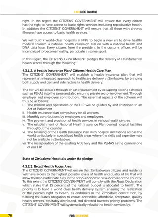 FOR EVERYONE 81
A New Great Zimbabwe
right. In this regard the CITIZENS’ GOVERNMENT will ensure that every citizen
has the right to have access to basic rights services including reproductive health.
In addition, the CITIZENS’ GOVERNMENT will ensure that all those with chronic
illnesses have access to basic health services.
We will build 7 world-class hospitals in PPPs to begin a new era to drive health/
medical tourism, a national health campaign, full on with a national health and
DNA data base. Every citizen, from the president to the customs officer, will be
incentivized to become healthy, participate in some sport.
In this regard, the CITIZENS’ GOVERNMENT pledges the delivery of a fundamental
health service through the following:
4.3.1.2. A Health Insurance Plan/ Citizens Health Care Plan
The CITIZENS’ GOVERNMENT will establish a health insurance plan that will
represent an integrated approach to healthcare delivery in Zimbabwe, by bringing
both supply and demand side factors to health delivery.
The HIP will be created through an act of parliament by collapsing existing schemes
such as PSMAS into the same and also ensuring private sector involvement. Through
employer and employee contributions. The essential aspects of the scheme will
thus be as follows:
i. The mission and operations of the HIP will be guided by and enshrined in an
Act of Parliament
ii. Health insurance plan compulsory for all workers.
iii. Monthly contributions by employers and employees.
iv. The payment and provision of health services in various health centres,
v. The establishment of National Health Insurance Plan owned hospital facilities
throughout the country.
vi. The twinning of the Health Insurance Plan with hospital institutions across the
world particularly in specialized health areas where the skills and expertise may
not be available in Zimbabwe.
vii. The incorporation of the existing AIDS levy and the PSMAS as the cornerstone
of our HIP.
State of Zimbabwe Hospitals under the pledge
4.3.2.3. Broad Health Focus Area
The CITIZENS’ GOVERNMENT will ensure that Zimbabwean citizens and residents
will have access to the highest possible levels of health and quality of life that will
allow them to participate fully in the socio-economic development of the country.
To this extent the CITIZENS’ GOVERNMENT will comply with the Abuja Declaration
which states that 15 percent of the national budget is allocated to health. The
priority is to build a world class health delivery system ensuring the realization
of the people’s right to health, as enshrined in the Zimbabwe constitution, by
fulfilling the State’s obligation to ensure accessible, affordable, acceptable, quality
health services, equitably distributed, and directed towards priority problems. The
CITIZENS’ GOVERNMENT will systematically rebuild the health services by:
FOR EVERYONE
78
 