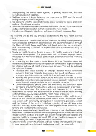 FOR EVERYONE
82
A New Great Zimbabwe
i. Strengthening the district health system, i.e. primary health care, the clinic
network and district hospitals.
ii. Building virtuous linkages between our responses to AIDS and the overall
strengthening of our health system.
iii. Co-operating with the traditional medical sector in research, patent protection
and use of traditional remedies.
iv. Provision of free maternity health and establishment of state of the art maternal
and paediatric facilities at all institutions including rural clinics.
v. Introduction of taxes to raise funds to finance the Health Insurance Plan
The following will be the key principles underpinning the new health delivery
system:
i. Service Standards - develop core service standards, including norms governing
human resource distribution, essential drugs and equipment supplies through
the National Health Board and Parliament. Local authorities in co-operation
with other statutory bodies will be responsible for inspection and reporting on
these standards.
ii. Equity in Health Services: Equity in access to health services is critical for
sustainable development. The government will implement equity-oriented
measures that will ensure that all Zimbabwean citizens have access to quality
health care.
iii. Accountability and Participation in the Health Services: The government will
build mechanisms for effective participation of communities in priority setting
for effective delivery of health management services. This will be achieved
through the following;
• Financial and social auditing of strategic national health institutions,
including teaching hospitals, laboratories, the blood transfusion service,
emergency facilities, maternal health facilities and medical stores.
• Auditing the public-health infrastructure with local authorities to assess
capital investment or maintenance requirements, especially water treatment,
waste disposal, sewage, ambulance services and mortuaries;
• Coordinating public, private (profit and non-profit) and traditional health
services to ensure information flow and avoid the duplication of services,
iv. Health Care Financing: The government will leverage its rich resource
endowment to support the development of a state-of-the-art health delivery
system that adequately responds to the health needs of citizens.
v. Public health will be a priority sector: The promotion of public health through
education and prevention of disease will be central to the Zimbabwean health
care system, with community participation in the planning, provision, control,
and monitoring of the service, including provision of safe drinking water,
sanitation, housing, waste disposal and food hygiene across the urban, rural,
farming and resettlement communities.
vi. Investment in primary health: An efficient system of primary health care will be
established. A community based and managed system of primary health care
clinics will form the base of a health care system incorporating all hospitals and
specialist health care services. At least 2 000 primary health care centres – each
centre serving the needs of approximately 1000 families.
vii. Efficient referral system: An efficient and well-funded referral system will be put
in place to complement the public and primary health care approach.
FOR EVERYONE 79
 