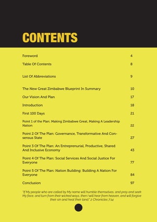Foreword										
Table Of Contents							
List Of Abbreviations							
The New Great Zimbabwe Blueprint In Summary		
Our Vision And Plan
Introduction
First 100 Days
Point 1 of the Plan: Making Zimbabwe Great, Making A Leadership
Nation									
Point 2 Of The Plan: Governance, Transformative And Con-
sensus State
Point 3 Of The Plan: An Entreprenurial, Productive, Shared
And Inclusive Economy
Point 4 Of The Plan: Social Services And Social Justice For
Everyone
Point 5 Of The Plan: Nation Building: Building A Nation For
Everyone
Conclusion 									
4
							
8
							
9
						
10
17
18
21
22							
			
27
43
77
84
97							
			
“If My people who are called by My name will humble themselves, and pray and seek
My face, and turn from their wicked ways, then I will hear from heaven, and will forgive
their sin and heal their land,” 2 Chronicles 7:14
CONTENTS
 