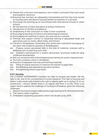 FOR EVERYONE
84
A New Great Zimbabwe
vii. Review the curriculum and dopting a new modern curriculum that suits social
and academic dynamics.
viii.Ensuring that, teachers are adequately remunerated and that they have access
to housing loans and decent housing facilities to teachers in rural areas.
ix. Encourage the twinning up of rural schools with international schools or urban
schools.
x. Re-Introduction of loans and grants at tertiary institutions.
xi. Introduction of Centres of excellence.
xii. Emphasising in the curriculum to make it more vocational.
xiii.Encouraging learning of sciences and technological sciences.
xiv.Encouraging the teaching of sports, arts and culture in schools.
xv. Promote and support centres of vocational training in specialised foods and
agriculture such as Gweru, Black Forby, and Chivero.
xvi.Transform Zimbabwean Universities into world class institutions leveraging on
the talent and academic prowess of Zimbabweans.
xvii. Produce excess specialised skills in the field of medicine, sciences with a
deliberate aim of exporting such skills.
xviii. Establish a framework for a modern democratic, functional model for early
childhood development.
xix.Roll out vocational skills and entrepreneurial training for youth empowerment.
xx. Promote a reading culture in Zimbabwe.
xxi.Provision of adequate learning and teaching materials.
xxii. Filling of critical vacancies to improve the teacher to pupil ratio.
xxiii. Rehabilitating and expanding education facilities.
xxiv. Strengthening school supervision.
4.3.3. Housing
The CITIZENS’ GOVERNMENT considers the right to housing and shelter, like the
right to life, one of the cornerstones of human existence. The right to housing and
shelter is also inextricably linked to the right to dignity spelt out in section 51 of our
constitution - without shelter there is no dignity and there is no life. There is an
urgent need to address the challenge of housing in Zimbabwe, given the following
challenges:
i. Massive housing shortages evidenced by huge waiting list for all local authorities.
ii. The rural to urban migration.
iii. Zimbabwe’s expanding population which will double up by 2045.
FOR EVERYONE 81
 