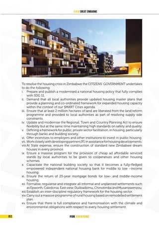 FOR EVERYONE 85
A New Great Zimbabwe
To resolve the housing crisis in Zimbabwe the CITIZENS’ GOVERNMENT undertakes
to do the following:
i. Prepare and publish a modernised a national housing policy that fully complies
with SDG 11.
ii. Demand that all local authorities provide updated housing master plans that
provide a planning and co-ordinated framework for expanded housing capacity
within the context of our SMART Cities agenda.
iii. Ensure that at least 2 million hectares of land are liberated from the land reform
programme and provided to local authorities as part of resolving supply side
constraints.
iv. Update and modernise the Regional, Town and Country Planning Act to ensure
flexibility but at the same time maintaining high standards on safety and quality.
v. Defining a framework for public, private sector facilitation, in housing, particularly
through banks and building society.
vi. Offer incentives to employers and other institutions to invest in public housing.
vii. WorkcloselywithdevelopingpartnersIFI,inassistanceforhousingdevelopments.
viii.At State expense, ensure the construction of standard new Zimbabwe dream
houses in every province.
ix. Ensure a massive program for the provision of cheap ad affordable serviced
stands by local authorities to be given to cooperatives and other housing
schemes.
x. Capacitate the national building society so that it becomes a fully-fledged
empowered independent national housing bank for middle to low –income
housing.
xi. Ensure the return of 25-year mortgage bonds for low- and middle-income
housing.
xii. Formalise, regularise and integrate all informal and unplanned settlements such
as Epworth, Caledonia, East view, Dulibadzimu, Chinotimba and Musanawenzou.
xiii.Establish an inter-discipline regulatory framework for the housing sector.
xiv.Carry out a massive programme of rural housing based on remodelled settlement
plan.
xv. Ensure that there is full compliance and harmonisation with the climate and
environmental obligations with respect to every housing settlement.
FOR EVERYONE
82
 