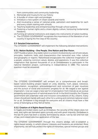 FOR EVERYONE
90
A New Great Zimbabwe
from communities and community leadership.
ii. Memorials and museums for our history
iii. A bundle of citizen right and privileges
iv. Introduce a new system of citizen awards and merits
v. And inculcating a sense of national pride, patriotism and leadership for each
and every citizen starting with schools,
vi. Teaching leadership and entrepreneurship through school systems
vii. Fostering a human rights and a citizen dignity culture, honouring fundamental
freedoms.
viii.Turning all national institutions and organs into instruments of nation building
ix. The CITIZENS GOVERNMENT recognises the importance of the liberation of our
country in laying the first step of the country.
5.3. Detailed Interventions
The CITIZENS’ GOVERNMENT will implement the following detailed interventions:
5.3.1. Nation Building - One People, One Nation and One Vision.
UNITYbuildsanation.Anystablenationisunitedinitsdiversitybyasetofcorevalues,
principles, traditions, traits, and characteristics that transcend race, tribe, culture
and geography or regions. Nationhood encapsulates the collective imagination of
a people, united by common values, desires, and aspirations. It was this collective
imagination that spurred thousands of us as Zimbabweans to participate in the
national liberation project, culminating in independence in 1980. The national
question must be answered.
PIC ON UNITY)
Figure 3: One Zimbabwe, One People. Source
The CITIZENS GOVERNMENT will embark on a comprehensive and broad-
based nation-building project based on unity, diversity, truth, peace, tolerance,
reconciliation, recognition, acknowledgement and correction of past injustices
and the pursuit of social and economic progress for all. We waged a war against
imperialism, now we wage a new war for emancipation from misrule as we pursue
prosperity and enjoyment of national assets for all. In the first 6 months, the Citizens
government will undertake wide and inclusive consultations of ALL citizens. Every
citizen should join hands with each other for a uniting and common national vision
for us all. Zimbabwe is big enough for everyone and all citizens must have a free
sense of belonging as they feel at home.
5.3.2. Creation of A Rights Based Society
In fragile and broken states such as Zimbabwe, the security of the citizen does not
exist, and rights are trampled upon cynically and with great impunity. Zimbabwe in
the last 43 years has been a society dominated by abuse, rule by law and not rule
of law, and indeed selective application of the law.
The CITIZENS’ GOVERNMENT, through this citizens pledge, will re-establish a
rights-based society, in which citizens’ interests and freedoms are protected. More
importantly, we will fully protect the rights of minorities, special interest groups and
FOR EVERYONE
86
 