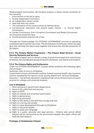 FOR EVERYONE 91
A New Great Zimbabwe
disadvantaged communities. We therefore propose a citizen charter anchored on
the following:
i. Enforcement of the bill of rights
ii. Strong independent institutions
iii. An independent vibrant media
iv. State that fears the citizen
v. The restoration of the social contract as defined above
vi. Constitutional institutions that protect public interest - i.e. Human Rights
Commission,
vii. Gender Commission, Anti-Corruption Commission and Media Commission
viii.Consumer protection laws
ix. Constitutionalism and the rule of law
Through this Citizens pledge, the CITIZENS’ GOVERNMENT commits to upholding
constitutionalism and the rule of law. The Zimbabwean Constitution will be the legal
glue that will keep the nation state together and ensure the ultimate protection of
all citizens.
5.3.3. The Citizens Welfare Programme – The Citizens Relief Services - Social
Security Payments and Services.
The master program aims to deliver a range of government payments and services
forretirees, the unemployed, people living with disabilities, war veteran and students.
5.3.4. The Citizens Rights and Entitlements
Under the CITIZENS GOVERNMENT, Citizens will be entitled to the following rights
and privileges:
Automatic right of entry to Zimbabwe.
Government services and benefits publicly-funded universal health care insurance
scheme operated by the nation’s social security department, Services Zimbabwe
Education – free primary education, subsidised high school and provision of a grant
scheme for colleges and university students.
Live in Zimbabwe
i. Work and serve in government departments
ii. Serve in the uniformed and security
iii. Right to VOTE
iv. Right to criticize and scrutinize Government
v. Right to demonstrate
vi. Right to be protected
vii. Right to title deeds in the land they occupy and own
viii.Right to a strong civil society
ix. Right to equal development throughout Zimbabwe
x. Right to resources wealth
xi. Right to speak own language
xii. Right to a public advocate and legal services - Citizens who cannot afford
lawyers will be represented by the government lawyers (the public offices will
have the best lawyers)
Privileges of Zimbabwean Citizens
FOR EVERYONE 87
 