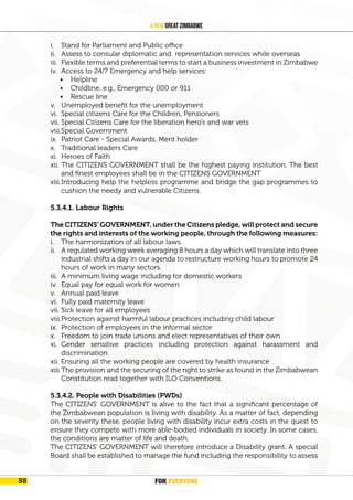 FOR EVERYONE
92
A New Great Zimbabwe
i. Stand for Parliament and Public office
ii. Assess to consular diplomatic and representation services while overseas
iii. Flexible terms and preferential terms to start a business investment in Zimbabwe
iv. Access to 24/7 Emergency and help services:
• Helpline
• Childline, e.g., Emergency 000 or 911
• Rescue line
v. Unemployed benefit for the unemployment
vi. Special citizens Care for the Children, Pensioners
vii. Special Citizens Care for the liberation hero’s and war vets
viii.Special Government
ix. Patriot Care - Special Awards, Merit holder
x. Traditional leaders Care
xi. Heroes of Faith
xii. The CITIZENS GOVERNMENT shall be the highest paying institution. The best
and finest employees shall be in the CITIZENS GOVERNMENT
xiii.Introducing help the helpless programme and bridge the gap programmes to
cushion the needy and vulnerable Citizens.
5.3.4.1. Labour Rights
The CITIZENS’ GOVERNMENT, under the Citizens pledge, will protect and secure
the rights and interests of the working people, through the following measures:
i. The harmonization of all labour laws.
ii. A regulated working week averaging 8 hours a day which will translate into three
industrial shifts a day in our agenda to restructure working hours to promote 24
hours of work in many sectors.
iii. A minimum living wage including for domestic workers
iv. Equal pay for equal work for women
v. Annual paid leave
vi. Fully paid maternity leave
vii. Sick leave for all employees
viii.Protection against harmful labour practices including child labour
ix. Protection of employees in the informal sector
x. Freedom to join trade unions and elect representatives of their own
xi. Gender sensitive practices including protection against harassment and
discrimination
xii. Ensuring all the working people are covered by health insurance
xiii.The provision and the securing of the right to strike as found in the Zimbabwean
Constitution read together with ILO Conventions.
5.3.4.2. People with Disabilities (PWDs)
The CITIZENS’ GOVERNMENT is alive to the fact that a significant percentage of
the Zimbabwean population is living with disability. As a matter of fact, depending
on the severity these, people living with disability incur extra costs in the quest to
ensure they compete with more able-bodied individuals in society. In some cases,
the conditions are matter of life and death.
The CITIZENS’ GOVERNMENT will therefore introduce a Disability grant. A special
Board shall be established to manage the fund including the responsibility to assess
FOR EVERYONE
88
 