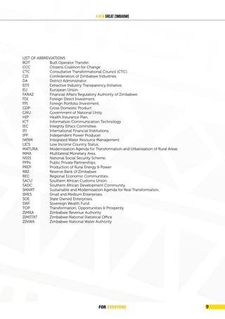 FOREVER
YONE 9
A New Great Zimbabwe
LIST OF ABBREVIATIONS
BOT Built Operator Transfer.
CCC Citizens Coalition for Change
CTC Consultative Transformational Council (CTC).
CZI Confederation of Zimbabwe Industries.
DA District Administrator.
EITI Extractive Industry Transparency Initiative.
EU European Union.
FARAZ Financial Affairs Regulatory Authority of Zimbabwe.
FDI Foreign Direct Investment.
FPI Foreign Portfolio Investment.
GDP Gross Domestic Product
GNU Government of National Unity.
HIP Health Insurance Plan.
ICT Information Communication Technology
IEC Integrity Ethics Committee.
IFI International Financial Institutions.
IPP Independent Power Producer.
IWRM Integrated Water Resource Management.
LICS Low Income Country Status.
MATURA Modernisation Agenda for Transformation and Urbanisation of Rural Areas
MMA Multilateral Monetary Area.
NSSS National Social Security Scheme.
PPPs Public Private Partnerships.
PREP Production of Rural Energy & Power
RBZ Reserve Bank of Zimbabwe
REC Regional Economic Communities.
SACU Southern African Customs Union.
SADC Southern African Development Community.
SMART Sustainable and Modernisation Agenda for Real Transformation.
SMES Small and Medium Enterprises.
SOE State Owned Enterprises.
SWF Sovereign Wealth Fund
TOP Transformation, Opportunities & Prosperity
ZIMRA Zimbabwe Revenue Authority
ZIMSTAT Zimbabwe National Statistical Office
ZINWA Zimbabwe National Water Authority
							
							
						
							
			
							
			
FOR EVERYONE 9
 