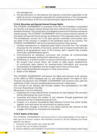 FOR EVERYONE
94
A New Great Zimbabwe
the marriages act.
v. Full domestication of international and regional conventions applicable to the
rights of women and gender especially the implementation of the Convention
on the Elimination of All Forms of discrimination Against Women (CEDAW)
5.3.4.4. Minorities and Special Interest Groups Rights
The CITIZENS’ GOVERNMENT is cognizant of the fact that Zimbabwe is populated
by minority and special interest groups that have suffered from years of exclusion
and discrimination. The constitution of Zimbabwe protects all minorities and special
interest groups. The CITIZENS’ GOVERNMENT will thus ensure that the interests of
minorities and special interest groups are protected in the proposed citizen charter.
The Zimbabwean society has in the past ignored vulnerable communities who
are either in the minority or resident in the peripheral areas of our country. The
CITIZENS’ GOVERNMENT will do the following to protect these groups:
i. Facilitate development in neglected areas where minorities live. This includes
ensuring that the benefits of economic growth and increased investments are
spread to all geographical areas of the country, with a specific bias towards
historically underdeveloped regions.
ii. Commissioning an education curriculum that includes all constitutionally
recognized languages starting from elementary school
iii. Embarking on a positive project to ensure communities are part of Zimbabwe,
the project must ensure basics like access to radio signal, establishment
of community radio stations for developmental information and ensuring
consultations on legislation and the budget reach these communities.
iv. Main streaming production projects in these communities.
v. Rights of the Veterans
The CITIZENS’ GOVERNMENT will protect the rights and interests of all veterans
of the 1960’s to 1970’s liberation war (i.e. war veteran protect the rights of vets).
Through this blueprint the CITIZENS’ GOVERNMENT will transform and uplift the
livelihoods of War veterans including detainees and war collaborators
Our concept of war veterans also includes soldiers who participated in the DRC
Civil war, Mozambican Civil War.
We propose to do the following:
i. Guarantee the timely disbursement of pensions for war veterans. The pensions
will be informed by the costs of living.
ii. Guarantee and ensure the welfare of war veterans through guaranteed and
subsidised access to essential social services.
iii. Creation of a veterans Consultative State Advisory Council that works closely
together with and advise the government on various issues.
iv. The liberation struggle is the birth of our nation and the role veterans of that
struggle will forever be cherished and celebrated.
5.3.4.5. Rights of the Aged
i. The CITIZENS’ GOVERNMENT will ensure that it is the responsibility of the state
to take care of its senior citizens. We therefore commit to do the following for
those aged 65 and above:
ii. Provision of free health care under the HIP
iii. Ensure free use of public transport
The CITIZENS’ GOVERNMENT will ensure that it is the responsibility of the state to
take care of its senior citizens. We therefore commit to do the following for those
aged 65 and above:
i. Provision of free health care under the HIP
ii. Ensure free use of public transport
iii. Ensure effective administration of pensions to ensure senior citizens draw living
FOR EVERYONE
90
 
