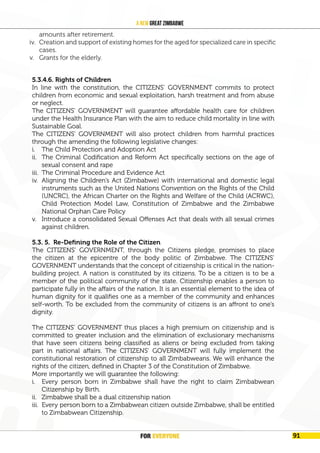 FOR EVERYONE 95
A New Great Zimbabwe
iv. Ensure effective administration of pensions to ensure senior citizens draw living
amounts after retirement.
v. Creation and support of existing homes for the aged for specialized care in
specific cases.
5.3.4.6. Rights of Children
In line with the constitution, the CITIZENS’ GOVERNMENT commits to protect
children from economic and sexual exploitation, harsh treatment and from abuse
or neglect.
The CITIZENS’ GOVERNMENT will guarantee affordable health care for children
under the Health Insurance Plan with the aim to reduce child mortality in line with
Sustainable Goal.
The CITIZENS’ GOVERNMENT will also protect children from harmful practices
through the amending the following legislative changes:
i. The Child Protection and Adoption Act
ii. The Criminal Codification and Reform Act specifically sections on the age of
sexual consent and rape
iii. The Criminal Procedure and Evidence Act
iv. Aligning the Children’s Act (Zimbabwe) with international and domestic legal
instruments such as the United Nations Convention on the Rights of the Child
(UNCRC), the African Charter on the Rights and Welfare of the Child (ACRWC),
Child Protection Model Law, Constitution of Zimbabwe and the Zimbabwe
National Orphan Care Policy
v. Introduce a consolidated Sexual Offenses Act that deals with all sexual crimes
against children.
5.3. 5. Re-Defining the Role of the Citizen
The CITIZENS’ GOVERNMENT, through the Citizens pledge, promises to place
the citizen at the epicentre of the body politic of Zimbabwe. The CITIZENS’
GOVERNMENT understands that the concept of citizenship is critical in the nation-
building project. A nation is constituted by its citizens. To be a citizen is to be a
member of the political community of the state. Citizenship enables a person to
participate fully in the affairs of the nation. It is an essential element to the idea of
human dignity for it qualifies one as a member of the community and enhances
self-worth. To be excluded from the community of citizens is an affront to one’s
dignity.
The CITIZENS’ GOVERNMENT thus places a high premium on citizenship and is
committed to greater inclusion and the elimination of exclusionary mechanisms
that have seen citizens being classified as aliens or being excluded from taking
part in national affairs. The CITIZENS’ GOVERNMENT will fully implement the
constitutional restoration of citizenship to all Zimbabweans. We will enhance the
rights of the citizen, defined in Chapter 3 of the Constitution of Zimbabwe.
More importantly we will guarantee the following:
i. Every person born in Zimbabwe shall have the right to claim Zimbabwean
Citizenship by Birth.
ii. Zimbabwe shall be a dual citizenship nation
iii. Every person born to a Zimbabwean citizen outside Zimbabwe, shall be entitled
to Zimbabwean Citizenship.
amounts after retirement.
iv. Creation and support of existing homes for the aged for specialized care in specific
cases.
v. Grants for the elderly.
FOR EVERYONE 91
 