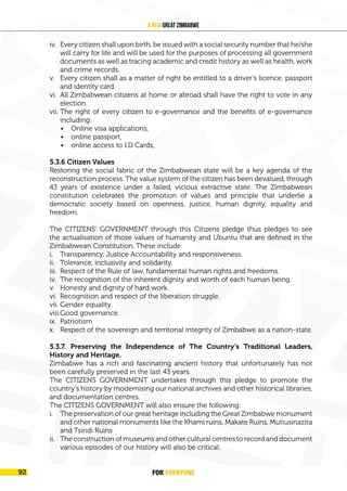 FOR EVERYONE
96
A New Great Zimbabwe
iv. Every citizen shall upon birth, be issued with a social security number that he/she
will carry for life and will be used for the purposes of processing all government
documents as well as tracing academic and credit history as well as health, work
and crime records.
v. Every citizen shall as a matter of right be entitled to a driver’s licence, passport
and identity card.
vi. All Zimbabwean citizens at home or abroad shall have the right to vote in any
election.
vii. The right of every citizen to e-governance and the benefits of e-governance
including:
• Online visa applications,
• online passport,
• online access to I.D Cards,
5.3.6 Citizen Values
Restoring the social fabric of the Zimbabwean state will be a key agenda of the
reconstruction process. The value system of the citizen has been devalued, through
43 years of existence under a failed, vicious extractive state. The Zimbabwean
constitution celebrates the promotion of values and principle that underlie a
democratic society based on openness, justice, human dignity, equality and
freedom.
The CITIZENS’ GOVERNMENT through this Citizens pledge thus pledges to see
the actualisation of those values of humanity and Ubuntu that are defined in the
Zimbabwean Constitution. These include:
i. Transparency, Justice Accountability and responsiveness.
ii. Tolerance, inclusivity and solidarity.
iii. Respect of the Rule of law, fundamental human rights and freedoms.
iv. The recognition of the inherent dignity and worth of each human being.
v. Honesty and dignity of hard work.
vi. Recognition and respect of the liberation struggle.
vii. Gender equality.
viii.Good governance.
ix. Patriotism
x. Respect of the sovereign and territorial integrity of Zimbabwe as a nation-state.
5.3.7. Preserving the Independence of The Country’s Traditional Leaders,
History and Heritage.
Zimbabwe has a rich and fascinating ancient history that unfortunately has not
been carefully preserved in the last 43 years.
The CITIZENS GOVERNMENT undertakes through this pledge to promote the
country’s history by modernising our national archives and other historical libraries,
and documentation centres.
The CITIZENS GOVERNMENT will also ensure the following:
i. The preservation of our great heritage including the Great Zimbabwe monument
and other national monuments like the Khami ruins, Makate Ruins, Mutiusinazita
and Tsindi Ruins
ii. The construction of museums and other cultural centres to record and document
various episodes of our history will also be critical.
FOR EVERYONE
92
 