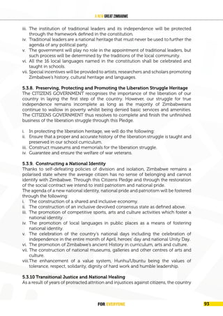 FOR EVERYONE 97
A New Great Zimbabwe
iii. The institution of traditional leaders and its independence will be protected
through the framework defined in the constitution.
iv. Traditional leaders are a national heritage that must never be used to further the
agenda of any political party.
v. The government will play no role in the appointment of traditional leaders, but
such process will be determined by the traditions of the local community.
vi. All the 16 local languages named in the constitution shall be celebrated and
taught in schools.
vii. Special incentives will be provided to artists, researchers and scholars promoting
Zimbabwe’s history, cultural heritage and languages.
5.3.8. Preserving, Protecting and Promoting the Liberation Struggle Heritage
The CITIZENS GOVERNMENT recognises the importance of the liberation of our
country in laying the first step of the country. However, our struggle for true
independence remains incomplete as long as the majority of Zimbabweans
continue to wallow in poverty whilst being denied basic services and amenities.
The CITIZENS GOVERNMENT thus resolves to complete and finish the unfinished
business of the liberation struggle through this Pledge.
i. In protecting the liberation heritage, we will do the following:
ii. Ensure that a proper and accurate history of the liberation struggle is taught and
preserved in our school curriculum.
iii. Construct museums and memorials for the liberation struggle.
iv. Guarantee and ensure the welfare of war veterans.
5.3.9. Constructing a National Identity
Thanks to self-defeating policies of division and isolation, Zimbabwe remains a
polarised state where the average citizen has no sense of belonging and cannot
identify with Zimbabwe. Through this Citizens Pledge and through the restoration
of the social contract we intend to instil patriotism and national pride.
The agenda of a new national identity, national pride and patriotism will be fostered
through the following:
i. The construction of a shared and inclusive economy.
ii. The construction of an inclusive devolved consensus state as defined above.
iii. The promotion of competitive sports, arts and culture activities which foster a
national identity.
iv. The promotion of local languages in public places as a means of fostering
national identity.
v. The celebration of the country’s national days including the celebration of
independence in the entire month of April, heroes’ day and national Unity Day.
vi. The promotion of Zimbabwe’s ancient History in curriculum, arts and culture.
vii. The construction of national museums, galleries and other centres of arts and
culture.
viii.The enhancement of a value system, Hunhu/Ubuntu being the values of
tolerance, respect, solidarity, dignity of hard work and humble leadership.
5.3.10 Transitional Justice and National Healing
As a result of years of protracted attrition and injustices against citizens, the country
FOR EVERYONE 93
 