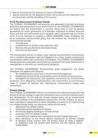 FOR EVERYONE 99
A New Great Zimbabwe
iv. Special incentives for the diaspora to invest in Zimbabwe.
v. Special incentives for the diaspora to return home and use their expertise in the
reconstruction and the rebuilding of the country.
5.3.12 The Environment & Climate Change
The CITIZENS’ GOVERNMENT will prioritize and adequately fund and incentivise
protection and preservation of our environment. As the CITIZENS’ GOVERNMENT
we believe that the environment is currently being held in trust by present
generations for future generations. It is therefore imperative to protect flora and
fauna, soil and river catchments and to establish cities and towns that are climate
smart. It is our intention to establish a GREEN ZIMBABWE. Green Zimbabwe will
be an exhaustive environmental policy that will facilitate the restoration of our
environmental heritage.
i. Tree planting
ii. Establishment of climate-smart and clean cities
iii. Promote the use alternative and clean energy
iv. Provision of clean water.
The starting point will be to create a new national environmental consciousness
that is rooted in the people’s right and obligation to a clean, healthy environment
as provided for within the Constitution of Zimbabwe. The CITIZENS’ GOVERNMENT
will also promote sustainable natural resource exploitation for social and economic
development, in line with our constitutional obligation.
The CITIZENS’ GOVERNMENT Environmental policy programme, the Green
Zimbabwe, will address the following:
i. Re-establishing the rule of law in environmental management.
ii. Integrating environmental sustainability across all sectors of the economy.
iii. Strengthen the institutional and regulatory mechanisms for environmental
protection. Strict adherence, implementation and enforcement of commitments
made in respect of regional and international environmental treaties and
conventions;
Climate Change
The CITIZENS’ GOVERNMENT affirms its commitment to effectively respond to the
threats of climate change in ways that will achieve socio-economic transformation
and development. To this end our climate change policy will be implemented
within the confines of the Zimbabwean Constitution, the Bill of Rights, as well as
other international agreements to which Zimbabwe is a party to. In implementing
our climate change policy, our objectives will be the following:
i. Mainstreaming climate change.
ii. Standardising and regulating emissions.
iii. Prioritising capacity building on climate change.
iv. Investing in ICT for climate change.
v. Contributing to regional and international climate change responses
vi. Strict adherence to the United Nations Framework on Climate change
vii. A compact social contract with the private sector to strike a balance
of operations that will benefit both business and the nation's future
sustainability
FOR EVERYONE 95
 