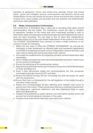 members of parliament, former and retired army generals, former and retired
police , prison and intelligent services commissioners and directors, former and
retired officers, former and retired civil servants, former and retired stars, artistic and
musical icons, sports people and journalist and civil societies and philanthropist
and human rights defenders.
5.4. Media, Communication & Information
The constitution of Zimbabwe does a great job in providing solid rights around
communication and the media. The constitution covers the right to freedom
of expression, freedom of the media and most importantly provides a right to
information.Sadly,theexpandedconstitutionalrightsaroundmediaandinformation
have not been actualised. The net result is that 43 years after independence
Zimbabwe enjoys one of the most closed media spaces of any country in the world.
The CITIZENS’ GOVERNMENT thus commits to create a media revolution in our
country through the following:
i. Within the first week of office the CITIZENS’ GOVERNMENT, we will end the
monopoly of state broadcaster by allowing open and transparent applications
to the BAZ of competitive privately owned, independent national television, and
radio stations along with community-based radio stations.
ii. Encourage the establishment of competitive privately owned independent daily
newspapers.
iii. Allow credible and legitimate international broadcasters and other media house
to have access to Zimbabwe.
iv. Ensure the setting up of the parliamentary station.
v. RepealtheAccesstoInformationand ProtectionPrivacyActandtheMaintenance
of Order and Peace Act.
vi. Enact a new harmonised media and communications Act that recognises
convergence brought about by ICT’s and then;
vii. Review the Official Secrecy Act the Censorship Act and harmonise the same
with the constitution.
viii.Ensure that there is a framework for the self-regulation of the media through a
voluntary media council.
ix. Repeal and constitutionalise all laws affecting press freedom and access to
government information. These include laws relating to contempt of parliament,
civil defamation, subversive statements, and false statements likely to cause
alarm and despondency.
x. Establish local authority on public libraries and information centres which will
provide free internet access to members of the public.
xi. Facilitate local authoritiesto have their own radio and tv stations.
FOR EVERYONE
100
A New Great Zimbabwe
5.4. Media, Communication & Information
The constitution of Zimbabwe does a great job in providing solid rights around
communication and the media. The constitution covers the right to freedom
of expression, freedom of the media and most importantly provides a right to
information.Sadly,theexpandedconstitutionalrightsaroundmediaandinformation
have not been actualised. The net result is that 43 years after independence
Zimbabwe enjoys one of the most closed media spaces of any country in the world.
The CITIZENS’ GOVERNMENT thus commits to create a media revolution in our
country through the following:
i. Within the first week of office the CITIZENS’ GOVERNMENT, we will end the
monopoly of state broadcaster by allowing open and transparent applications
to the BAZ of competitive privately owned, independent national television, and
radio stations along with community-based radio stations.
ii. Encourage the establishment of competitive privately owned independent daily
newspapers.
iii. Allow credible and legitimate international broadcasters and other media house
to have access to Zimbabwe.
iv. Ensure that the public broadcaster moves away transmission to digital
transmission.
v. Ensure that the public broadcaster sets up a parliamentary station that will
provide live coverage of parliamentary proceedings.
vi. RepealtheAccesstoInformationand ProtectionPrivacyActandtheMaintenance
of Order and Peace Act.
vii. Enact a new harmonised media and communications Act that recognises
convergence brought about by ICT’s and then;
viii.Disband POTRAZ and the BAZ.
ix. Review the Official Secrecy Act the Censorship Act and harmonise the same
with the constitution.
x. Ensure that there is a framework for the self-regulation of the media through a
voluntary media council.
xi. Repeal and constitutionalise all laws affecting press freedom and access to
government information. These include laws relating to contempt of parliament,
civil defamation, subversive statements, and false statements likely to cause
alarm and despondency.
xii. Establish local authority on public libraries and information centres which will
provide free internet access to members of the public.
5.3.13 Honour in Retirement
The citizens government shall institute honour in retirement for all citizens who
would have served in government, public office, national duty and the nation
at large. Privileges and honors shall be extended to retired judges, former ministers,
former members of parliament, councillors, former commissioners and directors,
retired army, police, prison and intelligent services personnel and officers, former
and retired civil servants. This will also be extended to all pensioners including
pastors and ministers of the word, retired stars, artistic, musical icons, sports
people,
journalist, civil society icons, philanthropist and human rights defenders.
FOR EVERYONE
96
 