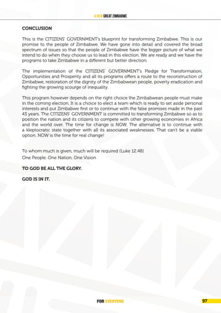 FOR EVERYONE 101
A New Great Zimbabwe
CONCLUSION
This is the CITIZENS’ GOVERNMENT’s blueprint for transforming Zimbabwe. This is our
promise to the people of Zimbabwe. We have gone into detail and covered the broad
spectrum of issues so that the people of Zimbabwe have the bigger picture of what we
intend to do when they choose us to lead in this election. We are ready and we have the
programs to take Zimbabwe in a different but better direction.
The implementation of the CITIZENS’ GOVERNMENT’s Pledge for Transformation,
Opportunities and Prosperity and all its programs offers a route to the reconstruction of
Zimbabwe, restoration of the dignity of the Zimbabwean people, poverty eradication and
fighting the growing scourge of inequality.
This program however depends on the right choice the Zimbabwean people must make
in the coming election. It is a choice to elect a team which is ready to set aside personal
interests and put Zimbabwe first or to continue with the false promises made in the past
43 years. The CITIZENS’ GOVERNMENT is committed to transforming Zimbabwe so as to
position the nation and its citizens to compete with other growing economies in Africa
and the world over. The time for change is NOW. The alternative is to continue with
a kleptocratic state together with all its associated weaknesses. That can’t be a viable
option. NOW is the time for real change!
To whom much is given, much will be required (Luke 12:48)
One People. One Nation. One Vision
TO GOD BE ALL THE GLORY.
GOD IS IN IT.
FOR EVERYONE 97
 