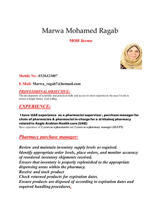 Marwa Mohamed Ragab
MOH license
Mobile No : 0526423007
E-Mail: Marwa_ragab7@hotmail.com
PROFESSIONALOBJECTIVE:
The development of scientific and practical skills and access to more expertise in the area I work to
ensure a bright future, God willing.
EXPERIENCE:
I have UAE experience as a pharmacist supervisor , purchase manager for
chain of pharmacies & pharmacist in-charge for a al khaleej pharmacy
related to Anglo Arabian Health care (UAE)
Have experience of 2 years as a pharmacist and 3 years as a pharmacy manager (EGYPT)
Pharmacy purchase manager:
Review and maintain inventory supply levels as required.
Identify appropriate order levels, place orders, and monitor accuracy
of reordered inventory shipments received.
Ensure that inventory is properly replenished to the appropriate
dispensing areas within the pharmacy.
Receive and stock product
Check returned products for expiration dates.
Ensure products are disposed of according to expiration dates and
required handling procedures.
 