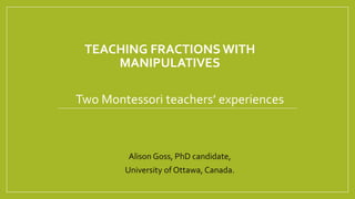 TEACHING FRACTIONS WITH
MANIPULATIVES
Two Montessori teachers’ experiences
Alison Goss, PhD candidate,
University of Ottawa, Canada.
 