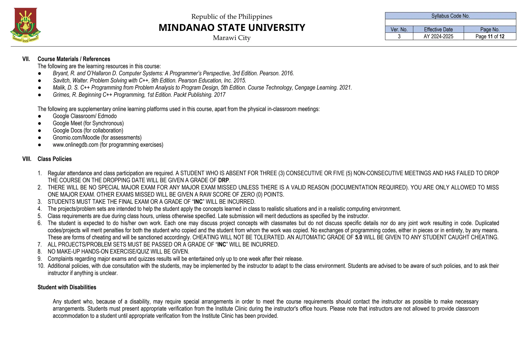 Republic of the Philippines
MINDANAO STATE UNIVERSITY
Marawi City
Syllabus Code No.
Ver. No. Effective Date Page No.
3 AY 2024-2025 Page 11 of 12
VII. Course Materials / References
The following are the learning resources in this course:
● Bryant, R. and O’Hallaron D. Computer Systems: A Programmer’s Perspective, 3rd Edition. Pearson. 2016.
● Savitch, Walter. Problem Solving with C++, 9th Edition. Pearson Education, Inc. 2015.
● Malik, D. S. C++ Programming from Problem Analysis to Program Design, 5th Edition. Course Technology, Cengage Learning. 2021.
● Grimes, R. Beginning C++ Programming, 1st Edition. Packt Publishing. 2017
The following are supplementary online learning platforms used in this course, apart from the physical in-classroom meetings:
● Google Classroom/ Edmodo
● Google Meet (for Synchronous)
● Google Docs (for collaboration)
● Gnomio.com/Moodle (for assessments)
● www.onlinegdb.com (for programming exercises)
VIII. Class Policies
1. Regular attendance and class participation are required. A STUDENT WHO IS ABSENT FOR THREE (3) CONSECUTIVE OR FIVE (5) NON-CONSECUTIVE MEETINGS AND HAS FAILED TO DROP
THE COURSE ON THE DROPPING DATE WILL BE GIVEN A GRADE OF DRP.
2. THERE WILL BE NO SPECIAL MAJOR EXAM FOR ANY MAJOR EXAM MISSED UNLESS THERE IS A VALID REASON (DOCUMENTATION REQUIRED). YOU ARE ONLY ALLOWED TO MISS
ONE MAJOR EXAM. OTHER EXAMS MISSED WILL BE GIVEN A RAW SCORE OF ZERO (0) POINTS.
3. STUDENTS MUST TAKE THE FINAL EXAM OR A GRADE OF “INC” WILL BE INCURRED.
4. The projects/problem sets are intended to help the student apply the concepts learned in class to realistic situations and in a realistic computing environment.
5. Class requirements are due during class hours, unless otherwise specified. Late submission will merit deductions as specified by the instructor.
6. The student is expected to do his/her own work. Each one may discuss project concepts with classmates but do not discuss specific details nor do any joint work resulting in code. Duplicated
codes/projects will merit penalties for both the student who copied and the student from whom the work was copied. No exchanges of programming codes, either in pieces or in entirety, by any means.
These are forms of cheating and will be sanctioned accordingly. CHEATING WILL NOT BE TOLERATED. AN AUTOMATIC GRADE OF 5.0 WILL BE GIVEN TO ANY STUDENT CAUGHT CHEATING.
7. ALL PROJECTS/PROBLEM SETS MUST BE PASSED OR A GRADE OF “INC” WILL BE INCURRED.
8. NO MAKE-UP HANDS-ON EXERCISE/QUIZ WILL BE GIVEN.
9. Complaints regarding major exams and quizzes results will be entertained only up to one week after their release.
10. Additional policies, with due consultation with the students, may be implemented by the instructor to adapt to the class environment. Students are advised to be aware of such policies, and to ask their
instructor if anything is unclear.
Student with Disabilities
Any student who, because of a disability, may require special arrangements in order to meet the course requirements should contact the instructor as possible to make necessary
arrangements. Students must present appropriate verification from the Institute Clinic during the instructor's office hours. Please note that instructors are not allowed to provide classroom
accommodation to a student until appropriate verification from the Institute Clinic has been provided.
 