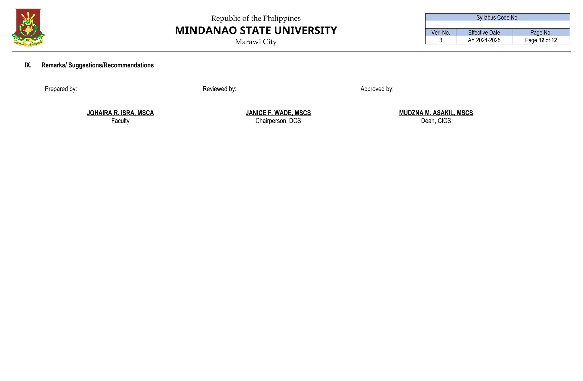Republic of the Philippines
MINDANAO STATE UNIVERSITY
Marawi City
Syllabus Code No.
Ver. No. Effective Date Page No.
3 AY 2024-2025 Page 12 of 12
IX. Remarks/ Suggestions/Recommendations
Prepared by: Reviewed by: Approved by:
JOHAIRA R. ISRA, MSCA JANICE F. WADE, MSCS MUDZNA M. ASAKIL, MSCS
Faculty Chairperson, DCS Dean, CICS
 