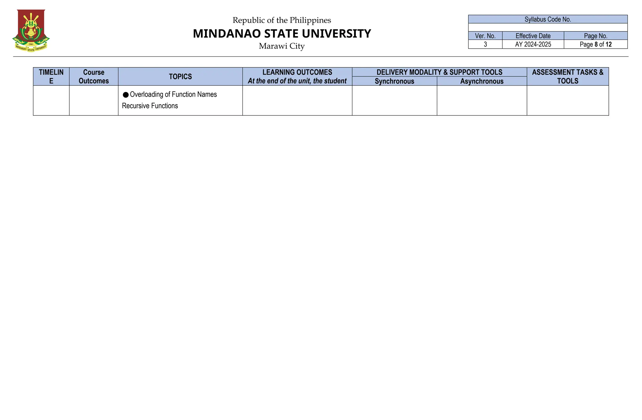 Republic of the Philippines
MINDANAO STATE UNIVERSITY
Marawi City
Syllabus Code No.
Ver. No. Effective Date Page No.
3 AY 2024-2025 Page 8 of 12
TIMELIN
E
Course
Outcomes
(CO)
TOPICS
LEARNING OUTCOMES
At the end of the unit, the student
must be able to:
DELIVERY MODALITY & SUPPORT TOOLS ASSESSMENT TASKS &
TOOLS
Synchronous Asynchronous
●Overloading of Function Names
Recursive Functions
 