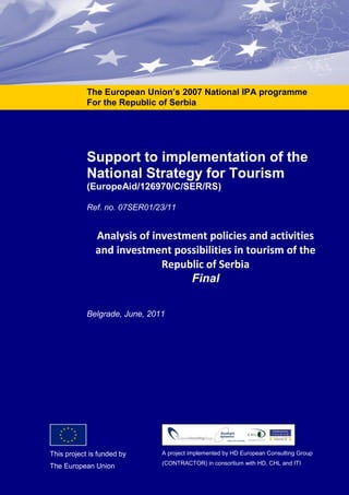- Project office: Zagrebačka 3/II, 11000 Belgrade, Serbia - Phone/Fax: + 381 (0)11 21 84 502 - www.tourismsupport.rs -
Support to implementation of the
National Strategy for Tourism
(EuropeAid/126970/C/SER/RS)
Ref. no. 07SER01/23/11
Analysis of investment policies and activities
and investment possibilities in tourism of the
Republic of Serbia
Final
Belgrade, June, 2011
The European Union’s 2007 National IPA programme
For the Republic of Serbia
This project is funded by
The European Union
A project implemented by HD European Consulting Group
(CONTRACTOR) in consortium with HD, CHL and ITI
 