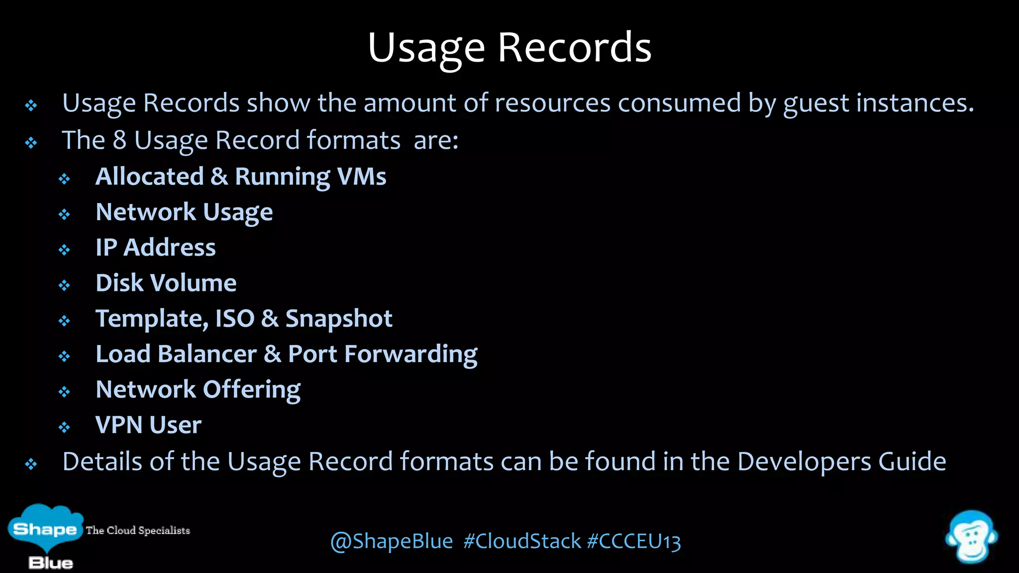 Usage Records



Usage Records show the amount of resources consumed by guest instances.
The 8 Usage Record formats are:












Allocated & Running VMs
Network Usage
IP Address
Disk Volume
Template, ISO & Snapshot
Load Balancer & Port Forwarding
Network Offering
VPN User

Details of the Usage Record formats can be found in the Developers Guide
@ShapeBlue #CloudStack #CCCEU13

 
