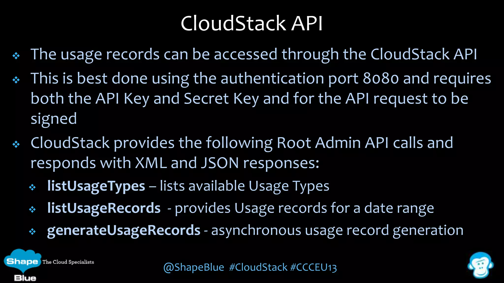 CloudStack API





The usage records can be accessed through the CloudStack API
This is best done using the authentication port 8080 and requires
both the API Key and Secret Key and for the API request to be
signed
CloudStack provides the following Root Admin API calls and
responds with XML and JSON responses:




listUsageTypes – lists available Usage Types
listUsageRecords - provides Usage records for a date range
generateUsageRecords - asynchronous usage record generation
@ShapeBlue #CloudStack #CCCEU13

 