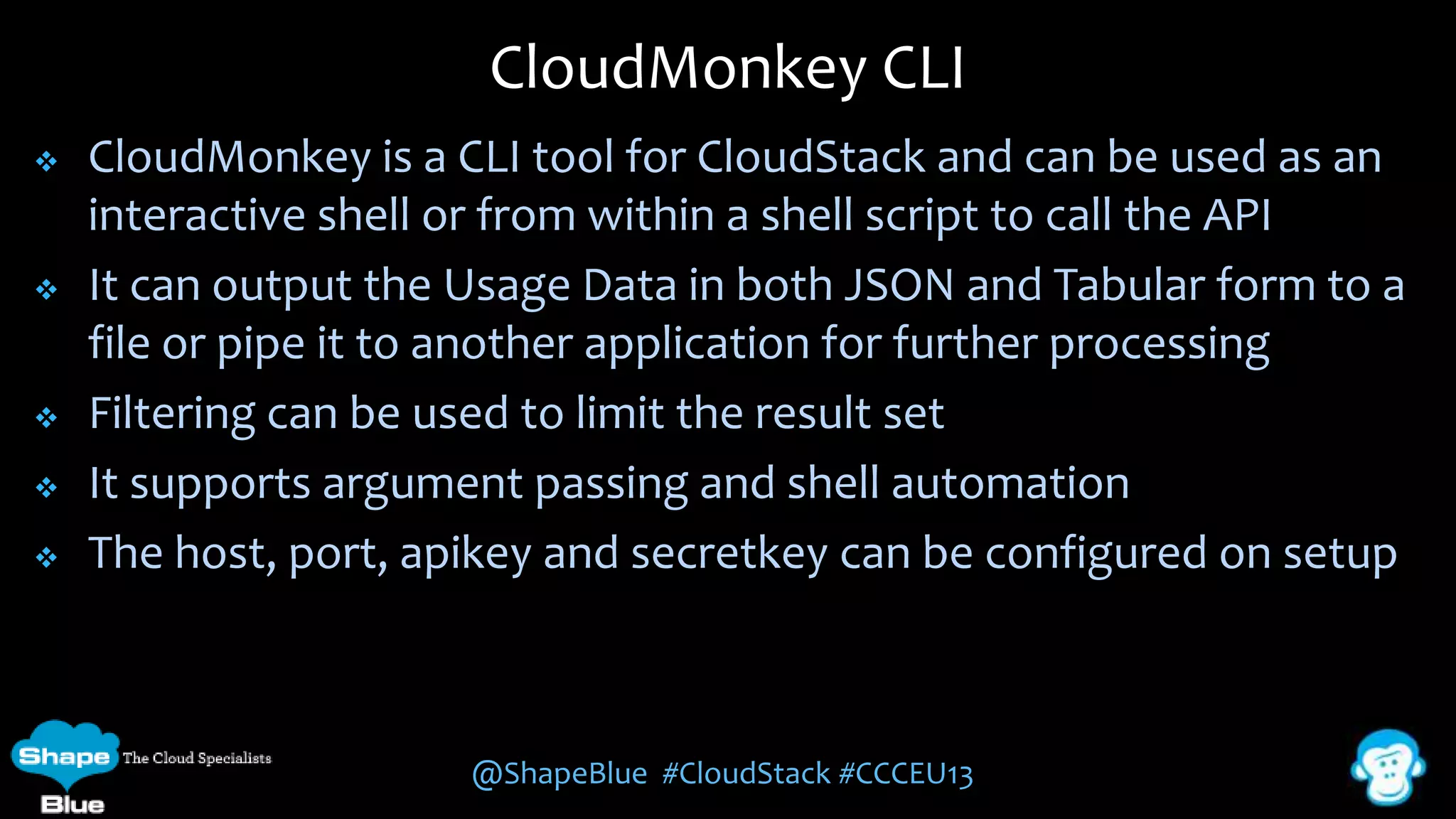 CloudMonkey CLI








CloudMonkey is a CLI tool for CloudStack and can be used as an
interactive shell or from within a shell script to call the API
It can output the Usage Data in both JSON and Tabular form to a
file or pipe it to another application for further processing
Filtering can be used to limit the result set
It supports argument passing and shell automation
The host, port, apikey and secretkey can be configured on setup

@ShapeBlue #CloudStack #CCCEU13

 