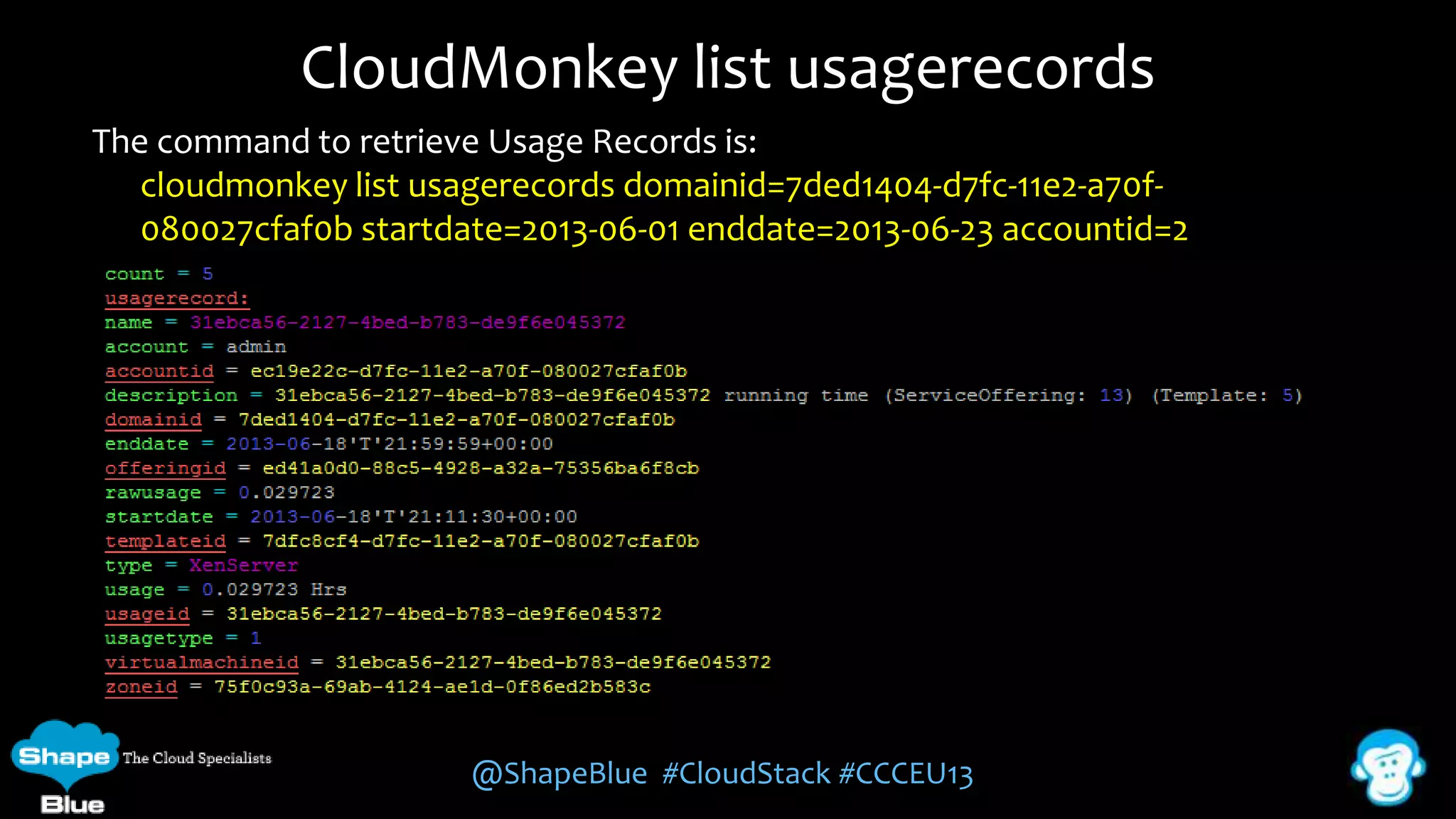 CloudMonkey list usagerecords
The command to retrieve Usage Records is:
cloudmonkey list usagerecords domainid=7ded1404-d7fc-11e2-a70f080027cfaf0b startdate=2013-06-01 enddate=2013-06-23 accountid=2

@ShapeBlue #CloudStack #CCCEU13

 