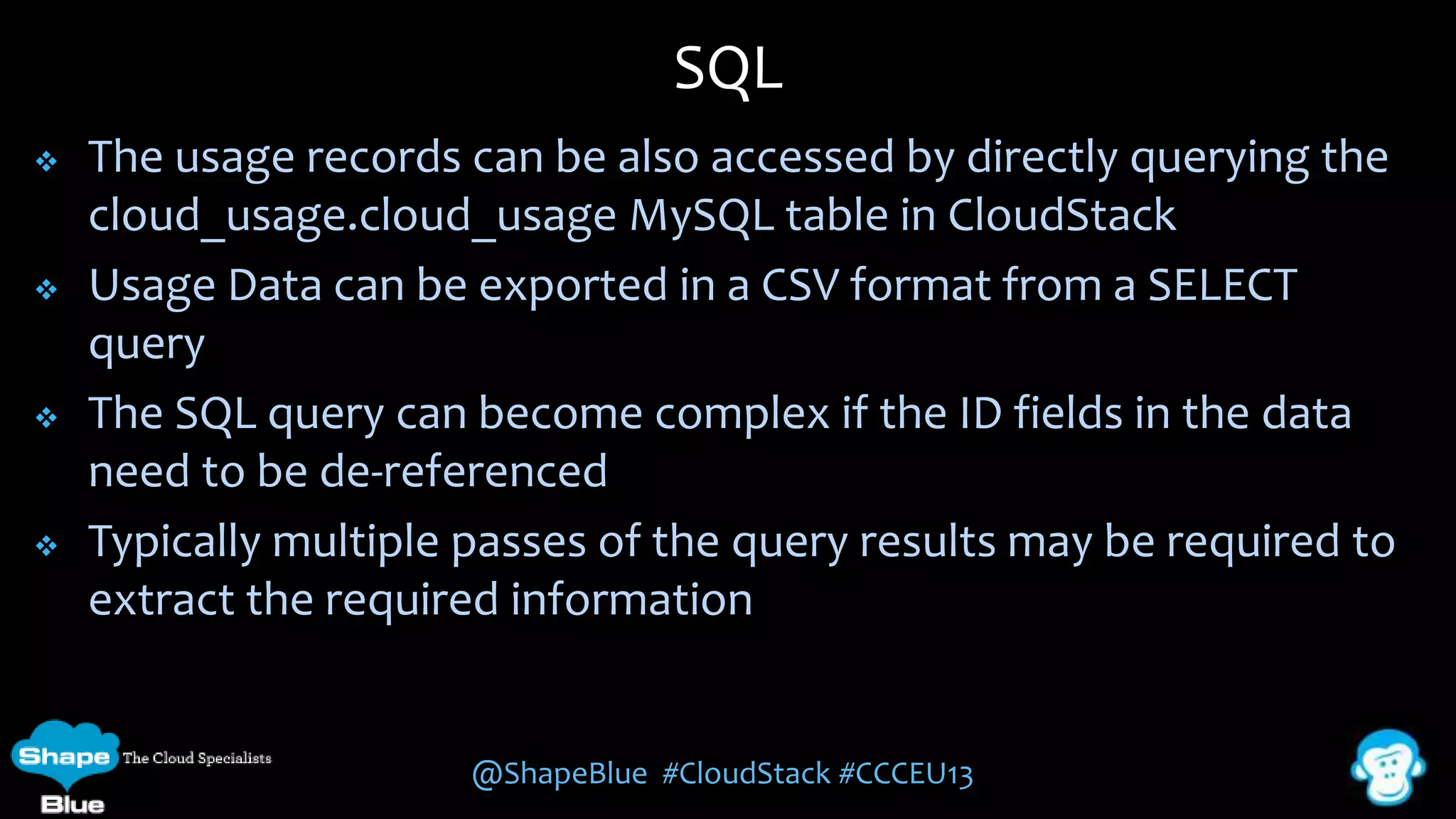 SQL








The usage records can be also accessed by directly querying the
cloud_usage.cloud_usage MySQL table in CloudStack
Usage Data can be exported in a CSV format from a SELECT
query
The SQL query can become complex if the ID fields in the data
need to be de-referenced
Typically multiple passes of the query results may be required to
extract the required information

@ShapeBlue #CloudStack #CCCEU13

 