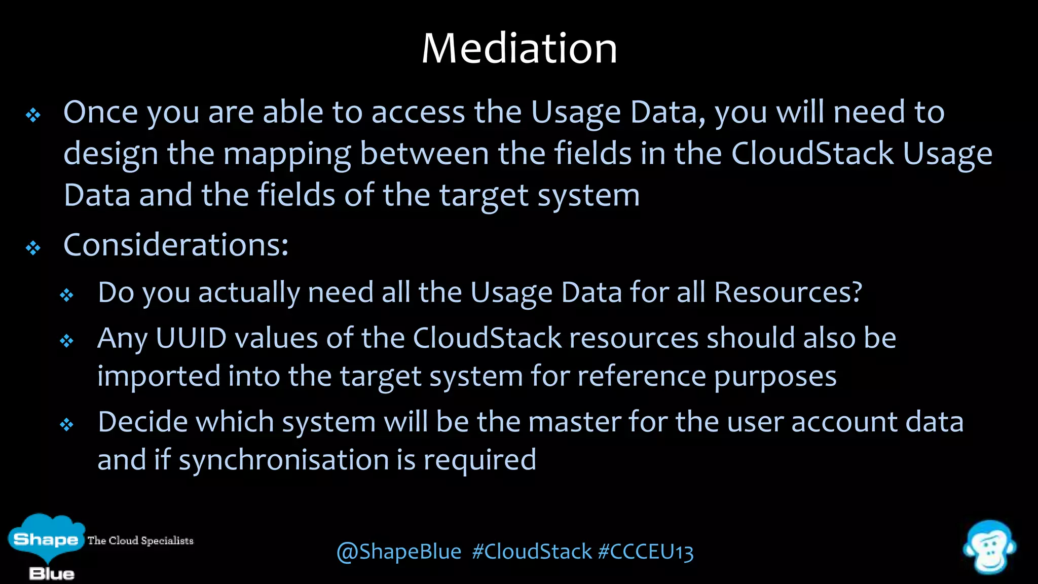 Mediation




Once you are able to access the Usage Data, you will need to
design the mapping between the fields in the CloudStack Usage
Data and the fields of the target system
Considerations:





Do you actually need all the Usage Data for all Resources?
Any UUID values of the CloudStack resources should also be
imported into the target system for reference purposes
Decide which system will be the master for the user account data
and if synchronisation is required
@ShapeBlue #CloudStack #CCCEU13

 