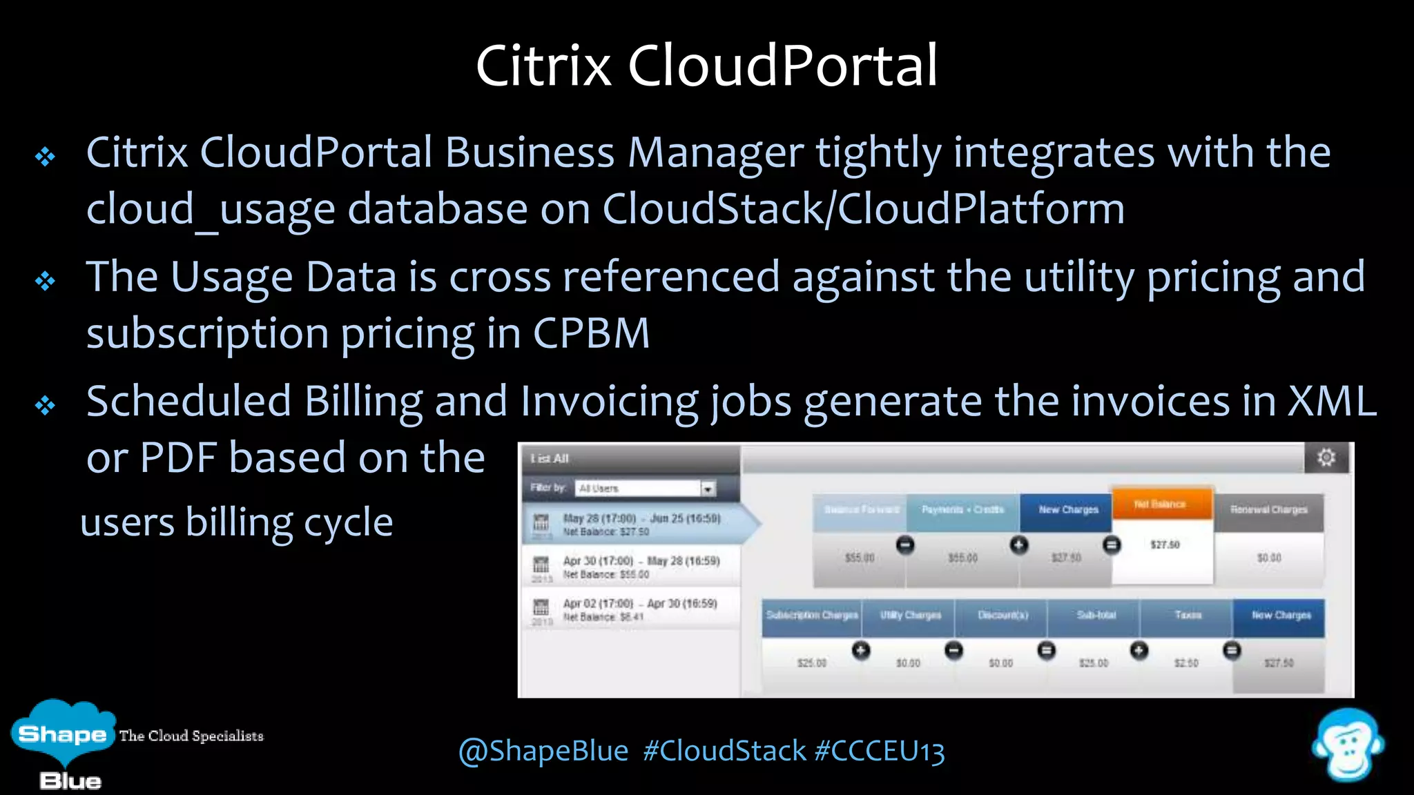 Citrix CloudPortal






Citrix CloudPortal Business Manager tightly integrates with the
cloud_usage database on CloudStack/CloudPlatform
The Usage Data is cross referenced against the utility pricing and
subscription pricing in CPBM
Scheduled Billing and Invoicing jobs generate the invoices in XML
or PDF based on the
users billing cycle

@ShapeBlue #CloudStack #CCCEU13

 