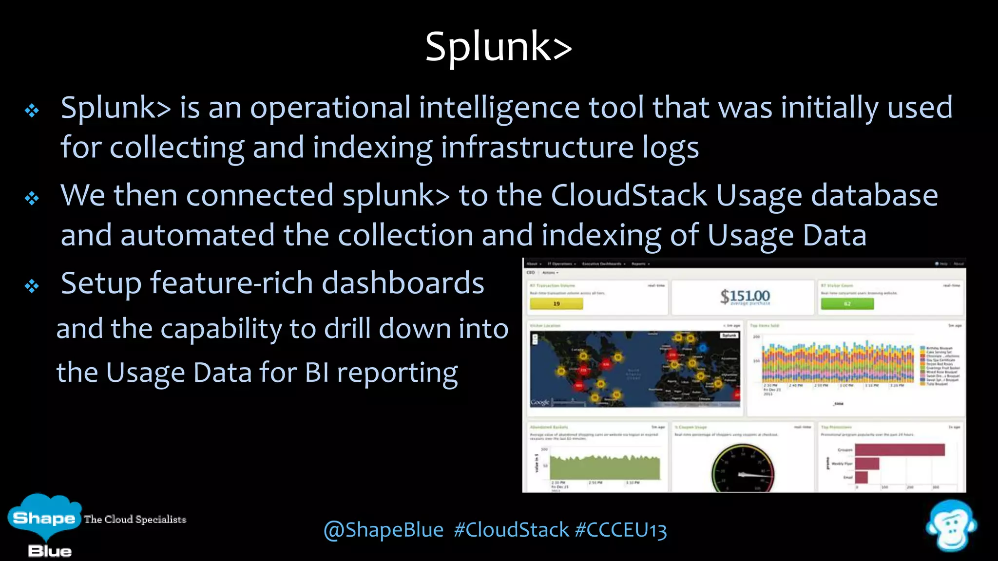 Splunk>






Splunk> is an operational intelligence tool that was initially used
for collecting and indexing infrastructure logs
We then connected splunk> to the CloudStack Usage database
and automated the collection and indexing of Usage Data
Setup feature-rich dashboards
and the capability to drill down into
the Usage Data for BI reporting

@ShapeBlue #CloudStack #CCCEU13

 