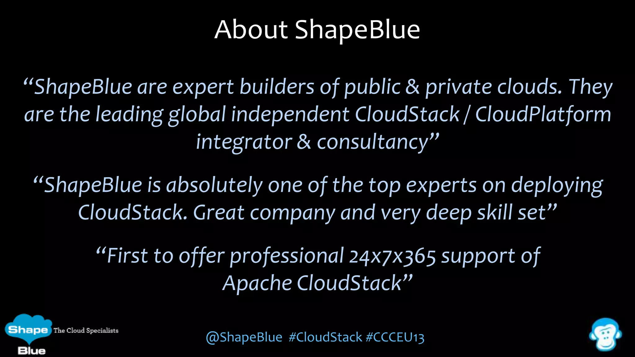 About ShapeBlue
“ShapeBlue are expert builders of public & private clouds. They
are the leading global independent CloudStack / CloudPlatform
integrator & consultancy”

“ShapeBlue is absolutely one of the top experts on deploying
CloudStack. Great company and very deep skill set”
“First to offer professional 24x7x365 support of
Apache CloudStack”
@ShapeBlue #CloudStack #CCCEU13

 
