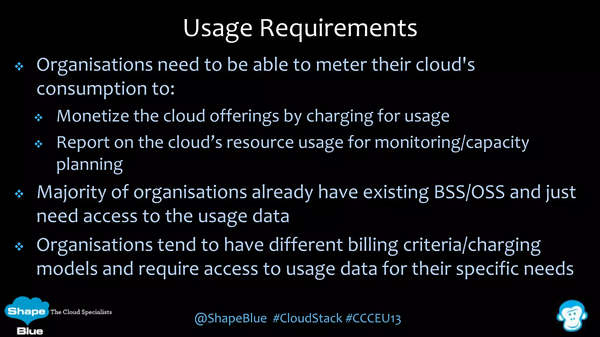 Usage Requirements


Organisations need to be able to meter their cloud's
consumption to:







Monetize the cloud offerings by charging for usage
Report on the cloud’s resource usage for monitoring/capacity
planning

Majority of organisations already have existing BSS/OSS and just
need access to the usage data
Organisations tend to have different billing criteria/charging
models and require access to usage data for their specific needs
@ShapeBlue #CloudStack #CCCEU13

 