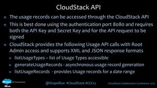 @ShapeBlue #CloudStack #CCC13 CloudStack Collaboration Conference 2013
 The usage records can be accessed through the CloudStack API
 This is best done using the authentication port 8080 and requires
both the API Key and Secret Key and for the API request to be
signed
 CloudStack provides the following Usage API calls with Root
Admin access and supports XML and JSON response formats
 listUsageTypes – list of Usage Types accessible
 generateUsageRecords - asynchronous usage record generation
 listUsageRecords - provides Usage records for a date range
CloudStack API
 