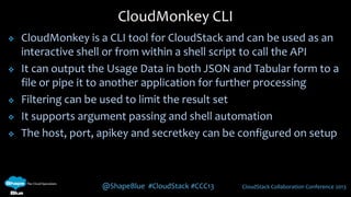 @ShapeBlue #CloudStack #CCC13 CloudStack Collaboration Conference 2013
 CloudMonkey is a CLI tool for CloudStack and can be used as an
interactive shell or from within a shell script to call the API
 It can output the Usage Data in both JSON and Tabular form to a
file or pipe it to another application for further processing
 Filtering can be used to limit the result set
 It supports argument passing and shell automation
 The host, port, apikey and secretkey can be configured on setup
CloudMonkey CLI
 
