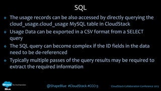 @ShapeBlue #CloudStack #CCC13 CloudStack Collaboration Conference 2013
 The usage records can be also accessed by directly querying the
cloud_usage.cloud_usage MySQL table in CloudStack
 Usage Data can be exported in a CSV format from a SELECT
query
 The SQL query can become complex if the ID fields in the data
need to be de-referenced
 Typically multiple passes of the query results may be required to
extract the required information
SQL
 