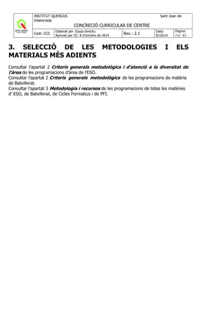 3. SELECCIÓ DE LES METODOLOGIES I ELS
MATERIALS MÉS ADIENTS
Consultar l’apartat 2 Criteris generals metodològics i d’atenció a la diversitat de
l’àrea de les programacions d’àrea de l’ESO.
Consultar l’apartat 2 Criteris generals metodològics de les programacions de matèria
de Batxillerat.
Consultar l’apartat 3 Metodologia i recursos de les programacions de totes les matèries
d’ ESO, de Batxillerat, de Cicles Formatius i de PFI.
 