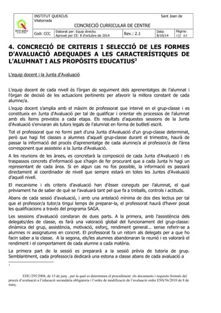 4. CONCRECIÓ DE CRITERIS I SELECCIÓ DE LES FORMES
D’AVALUACIÓ ADEQUADES A LES CARACTERÍSTIQUES DE
L’ALUMNAT I ALS PROPÒSITS EDUCATIUS3
L'equip docent i la Junta d'Avaluació
L'equip docent de cada nivell és l'òrgan de seguiment dels aprenentatges de l'alumnat i
l'òrgan de decisió de les actuacions pertinents per afavorir la millora constant de cada
alumne/a.
L’equip docent s’amplia amb el màxim de professorat que intervé en el grup-classe i es
constitueix en Junta d'Avaluació per tal de qualificar i orientar els processos de l'alumnat
amb els ítems previstos a cada etapa. Els resultats d'aquestes sessions de la Junta
d'Avaluació s'enviaran als tutors legals de l'alumnat en forma de butlletí escrit.
Tot el professorat que no formi part d'una Junta d'Avaluació d'un grup-classe determinat,
però que hagi fet classes a alumnes d'aquell grup-classe durant el trimestre, haurà de
passar la informació del procés d'aprenentatge de cada alumne/a al professor/a de l'àrea
corresponent que assisteixi a la Junta d'Avaluació.
A les reunions de les àrees, es concretarà la composició de cada Junta d'Avaluació i els
traspassos concrets d'informació que s'hagin de fer procurant que a cada Junta hi hagi un
representant de cada àrea. Si en algun cas no fos possible, la informació es passarà
directament al coordinador de nivell que sempre estarà en totes les Juntes d’Avaluació
d’aquell nivell.
El mecanisme i els criteris d’avaluació han d’ésser coneguts per l’alumnat, el qual
prèviament ha de saber de què se l’avaluarà tant pel que fa a treballs, controls i actituds.
Abans de cada sessió d’avaluació, i amb una antelació mínima de dos dies lectius per tal
que el professor/a tutor/a tingui temps de preparar-la, el professorat haurà d’haver posat
les qualificacions a través del programa SAGA.
Les sessions d’avaluació constaran de dues parts. A la primera, amb l’assistència dels
delegats/des de classe, es farà una valoració global del funcionament del grup-classe:
dinàmica del grup, assistència, motivació, esforç, rendiment general... sense referir-se a
alumnes ni assignatures en concret. El professorat fa un retorn als delegats per a que ho
facin saber a la classe. A la segona, els/les alumnes abandonaran la reunió i es valorarà el
rendiment i el comportament de cada alumne a cada matèria.
La primera part de la sessió es prepararà a la sessió prèvia de tutoria de grup.
Semblantment, cada professor/a dedicarà una estona a classe abans de cada avaluació a
3
EDU/295/2008, de 13 de juny , per la qual es determinen el procediment: els documents i requisits formals del
procés d’avaluació a l’educació secundària obligatoria i l’ordre de modificació de l’avaluació ordre ENS/56/2010 de 8 de
març.
 