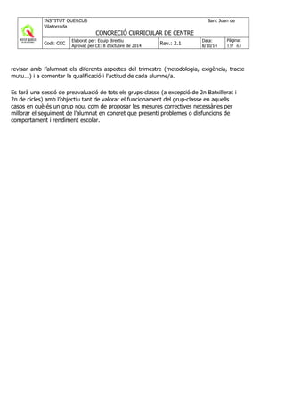 revisar amb l’alumnat els diferents aspectes del trimestre (metodologia, exigència, tracte
mutu...) i a comentar la qualificació i l'actitud de cada alumne/a.
Es farà una sessió de preavaluació de tots els grups-classe (a excepció de 2n Batxillerat i
2n de cicles) amb l’objectiu tant de valorar el funcionament del grup-classe en aquells
casos en què és un grup nou, com de proposar les mesures correctives necessàries per
millorar el seguiment de l’alumnat en concret que presenti problemes o disfuncions de
comportament i rendiment escolar.
 