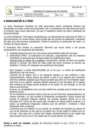 L’AVALUACIÓ A L’ESO
La Junta d'Avaluació trimestral de cada grup-classe estarà constituïda almenys pel
coordinador de nivell, el tutor del grup-classe i per un professor/a de cada àrea que durant
el trimestre hagi cursat l'alumne/a. Cal que hi assisteixin també els tutors individuals de
l'alumnat afectat.
La Junta d'Avaluació final estarà constituïda per un representant de cada àrea de l'ESO, el
qual prèviament, en reunió d'àrea, haurà recollit tots els acords de qualificació i orientació
de cada un/a dels alumnes avaluats/des. També hi assistiran el coordinador de nivell i un
membre de l’equip directiu.
A l’avaluació final d’etapa es proposarà l’alumnat que haurà d’anar a les proves
extraordinàries de recuperació del setembre.
1. Propostes d’alumnes que van a les proves extraordinàries fetes per les àrees
2. AVALUACIÓ FINAL: la condueixen els tutors/es, conjuntament amb els tutors/es
individuals. Es procurarà que coneguin abans les qualificacions finals.
Alumnes amb un màxim de 2 suspeses: promocionen, acordar els ítems de caràcter
general a col·locar (els ítems de cada crèdit del tercer trimestre ja sortiran als
butlletins). També a 4t s'atorgarà una qualificació final global.
(Ens remetem a l’ordre EDU/295/2008, de 13 de juny i a l’ordre de modificació
ENS/56/2012 de 8 de març).
L’alumne ha de repetir curs si té avaluació negativa en tres matèries o més.
Excepcionalment, l’equip docent pot decidir el pas al curs següent d’un alumne/a
amb tres matèries suspeses quan l’equip consideri que això no li ha d’impedir seguir
amb èxit el curs següent. Aquesta decisió requereix el vot favorable de la majoria
dels membres de l’equip docent presents en la sessió. En cas d’empat, el vot del
tutor/a serà diriment.
Si escau, es comptabilitzen com una sola matèria les cursades amb el mateix nom en
diferents cursos.
Per fer efectives les decisions sobre el pas de curs de l’alumnat, excepcionalment, de
manera raonada i un cop escoltat el professorat corresponent, l’equip docent pot
acordar la superació d’alguna matèria. Per prendre aquesta decisió cal el vot
favorable d’un mínim de dos terços dels membres de l’equip docent presents a la
sessió. La qualificació d’aquestes matèries serà de suficient i s’indicarà a l’acta
d’avaluació amb un asterisc.
L’alumne/a que en finalitzar el curs escolar no compleixi els requisits per passar de
curs ha de romandre un any més en el mateix curs. Es pot repetir el mateix curs un
sol cop, i dos cops com a màxim dins l’etapa. Excepcionalment es pot repetir dos
cops el quart curs si no se n’ha repetit cap en cursos anterior de l’etapa.
Punts a tenir en compte: progrés de l'alumne/a durant el curs, treball de síntesi,
assistència a classe.
 