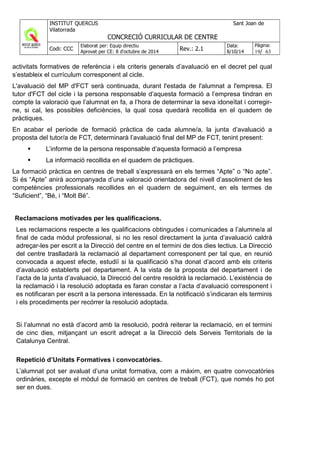 activitats formatives de referència i els criteris generals d’avaluació en el decret pel qual
s’estableix el currículum corresponent al cicle.
L'avaluació del MP d'FCT serà continuada, durant l'estada de l'alumnat a l'empresa. El
tutor d'FCT del cicle i la persona responsable d’aquesta formació a l’empresa tindran en
compte la valoració que l’alumnat en fa, a l’hora de determinar la seva idoneïtat i corregir-
ne, si cal, les possibles deficiències, la qual cosa quedarà recollida en el quadern de
pràctiques.
En acabar el període de formació pràctica de cada alumne/a, la junta d’avaluació a
proposta del tutor/a de FCT, determinarà l’avaluació final del MP de FCT, tenint present:
L’informe de la persona responsable d’aquesta formació a l’empresa
La informació recollida en el quadern de pràctiques.
La formació pràctica en centres de treball s’expressarà en els termes “Apte” o “No apte”.
Si és “Apte” anirà acompanyada d’una valoració orientadora del nivell d’assoliment de les
competències professionals recollides en el quadern de seguiment, en els termes de
“Suficient”, “Bé, i “Molt Bé”.
Reclamacions motivades per les qualificacions.
Les reclamacions respecte a les qualificacions obtingudes i comunicades a l’alumne/a al
final de cada mòdul professional, si no les resol directament la junta d’avaluació caldrà
adreçar-les per escrit a la Direcció del centre en el termini de dos dies lectius. La Direcció
del centre traslladarà la reclamació al departament corresponent per tal que, en reunió
convocada a aquest efecte, estudiï si la qualificació s’ha donat d’acord amb els criteris
d’avaluació establerts pel departament. A la vista de la proposta del departament i de
l’acta de la junta d’avaluació, la Direcció del centre resoldrà la reclamació. L’existència de
la reclamació i la resolució adoptada es faran constar a l’acta d’avaluació corresponent i
es notificaran per escrit a la persona interessada. En la notificació s’indicaran els terminis
i els procediments per recórrer la resolució adoptada.
Si l’alumnat no està d’acord amb la resolució, podrà reiterar la reclamació, en el termini
de cinc dies, mitjançant un escrit adreçat a la Direcció dels Serveis Territorials de la
Catalunya Central.
Repetició d’Unitats Formatives i convocatòries.
L’alumnat pot ser avaluat d’una unitat formativa, com a màxim, en quatre convocatòries
ordinàries, excepte el mòdul de formació en centres de treball (FCT), que només ho pot
ser en dues.
 