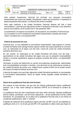 Amb caràcter excepcional, l’alumnat pot sol·licitar una cinquena convocatòria
extraordinària per motius de malaltia, discapacitat o altres que condicionin o impedeixin el
desenvolupament dels estudis. La Direcció del centre la resoldrà.
Amb cada matrícula a les unitats formatives l’alumnat disposa del dret a dues
convocatòries. L’alumnat que hagi perdut el dret a l’avaluació continuada o que abandoni,
perd la convocatòria i es fa constar com a “No presentat” (NP).
La presentació a la segona convocatòria, de recuperació, és voluntària. A l’alumnat que
no s’hi presenti no se li comptarà la convocatòria extraordinària a efectes del còmput
màxim i constarà com a no presentat (NP)
Criteris de promoció de curs.
L’alumnat que, un cop realitzada la convocatòria extraordinària, hagi superat un nombre
d’unitats formatives amb càrrega horària superior al 60% del conjunt planificat en el primer
curs, es matricularà en el segon curs del cicle i haurà de cursar les unitats formatives
pendents del primer curs.
En cas contrari, es matricularà en les unitats formatives del primer curs del cicle i
opcionalment en les unitats formatives del segon curs que no presentin incompatibilitat
horària o curricular significativa, segons el projecte curricular del centre, i la disponibilitat
de places.
Tanmateix, el centre pot determinar en quines circumstàncies excepcionals, relacionades
amb incompatibilitats curriculars o horàries, un/a alumne/a ha de matricular-se només en
les unitats formatives de primer curs, malgrat haver superat el 60% de la durada horària
del conjunt d’unitats formatives de primer curs.
L’alumnat de segon curs que tingui alguna/es unitats formatives pendents un cop passada
la convocatòria extraordinària, haurà de repetir només aquelles unitats formatives no
superades.
Càlcul de la qualificació final del cicle formatiu.
Per superar el cicle formatiu, cal que tots els mòduls professionals tinguin qualificació
positiva i cal, a més, haver obtingut la valoració d’APTE en la formació en centres de
treball.
La qualificació final del cicle s’expressarà amb dues xifres decimals. Aquesta qualificació
serà la mitjana, ponderada - per les hores respectives -, de les qualificacions de les unitats
formatives. En conseqüència, en el càlcul de la qualificació final del cicle no es tindran en
compte les qualificacions “apte” o “exempt”.
A efectes de l’obtenció de la qualificació mitjana del cicle, els MP o les UF convalidades es
qualifiquen amb un 5, i en el cas que els MP o UF superades en altres cicles que tinguin la
 