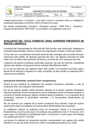 mateixa denominació i currículum, i que siguin comuns a diversos cicles, es trasllada la
qualificació obtinguda en el primer cicle en el qual s’ha cursat.
Els mòduls professionals “Formació i Orientació Laboral” ( MP8 FOL) i “Empresa i
Iniciativa Emprenedora” (MP 9 EIE) es convaliden i es qualifiquen amb un 5.
AVALUACIÓ DEL CICLE FORMATIU GRAU SUPERIOR PREVENCIÓ DE
RISCOS LABORALS.
L'avaluació de l'aprenentatge de l'alumnat del Cicle formatiu serà continuada, integrada en
el procés d’aprenentatge, tindrà en compte una organització modular i es farà per crèdits.
A l’inici del curs, el professorat informarà l’alumnat dels continguts del currículum formatiu,
l’estructura dels crèdits, els objectius generals del cicle i els objectius terminals de cada
crèdit, així com dels criteris generals d’avaluació, promoció de curs i superació del cicle.
L’aplicació del procés d’avaluació continuada requereix, per part de l’alumnat, l’assistència
regular a les classes i el seguiment de les activitats dels diferents crèdits.
En el cas de l’alumnat que abandoni algun dels crèdits i no formalitzi l’anul·lació total o
parcial de la matrícula o aquesta no li sigui concedida, es farà constar no presentat (NP) i
consumirà convocatòria.
Avaluacions trimestrals, avaluació final i recuperacions.
Durant el curs acadèmic es realitzaran tres sessions d’avaluació ordinàries, a més de
l’avaluació final i una avaluació extraordinària.
Per tal de superar aquells crèdits pendents després de la sessió ordinària d'avaluació,
l'alumnat disposarà de tres recuperacions que es realitzaran durant el trimestre posterior o
al final de la tercera avaluació, segons consideri adient el professor. La no superació de la
recuperació implicarà la presentació voluntària a la Convocatòria Extraordinària de
recuperació.
Per als alumnes que, després de la sessió d’avaluació final ordinària, hagin de superar
determinats crèdits, es realitzarà una Convocatòria Extraordinària de recuperació.
La qualificació màxima en qualsevol prova de recuperació, també a la Convocatòria
Extraordinària, és de 5 punts (quan s’ha obtingut una qualificació entre 5 i 6,9 punts), de 6
punts (quan s’ha obtingut una qualificació entre 7 i 8,9 punts) o 7 punts (quan s’ha obtingut
una qualificació entre 9 i 10 punts)
Les proves i/o activitats de recuperació serviran, exclusivament, per superar el/s crèdit/s
pendent/s, en cap cas seran proves per millorar una qualificació positiva d'un crèdit.
 