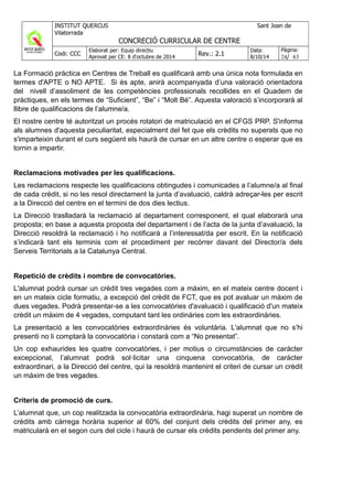 La Formació pràctica en Centres de Treball es qualificarà amb una única nota formulada en
termes d'APTE o NO APTE. Si és apte, anirà acompanyada d’una valoració orientadora
del nivell d’assoliment de les competències professionals recollides en el Quadern de
pràctiques, en els termes de “Suficient”, “Be” i “Molt Bé”. Aquesta valoració s’incorporarà al
llibre de qualificacions de l’alumne/a.
El nostre centre té autoritzat un procés rotatori de matriculació en el CFGS PRP. S'informa
als alumnes d'aquesta peculiaritat, especialment del fet que els crèdits no superats que no
s'imparteixin durant el curs següent els haurà de cursar en un altre centre o esperar que es
tornin a impartir.
Reclamacions motivades per les qualificacions.
Les reclamacions respecte les qualificacions obtingudes i comunicades a l’alumne/a al final
de cada crèdit, si no les resol directament la junta d’avaluació, caldrà adreçar-les per escrit
a la Direcció del centre en el termini de dos dies lectius.
La Direcció traslladarà la reclamació al departament corresponent, el qual elaborarà una
proposta; en base a aquesta proposta del departament i de l’acta de la junta d’avaluació, la
Direcció resoldrà la reclamació i ho notificarà a l’interessat/da per escrit. En la notificació
s’indicarà tant els terminis com el procediment per recórrer davant del Director/a dels
Serveis Territorials a la Catalunya Central.
Repetició de crèdits i nombre de convocatòries.
L'alumnat podrà cursar un crèdit tres vegades com a màxim, en el mateix centre docent i
en un mateix cicle formatiu, a excepció del crèdit de FCT, que es pot avaluar un màxim de
dues vegades. Podrà presentar-se a les convocatòries d'avaluació i qualificació d'un mateix
crèdit un màxim de 4 vegades, computant tant les ordinàries com les extraordinàries.
La presentació a les convocatòries extraordinàries és voluntària. L'alumnat que no s’hi
presenti no li comptarà la convocatòria i constarà com a “No presentat”.
Un cop exhaurides les quatre convocatòries, i per motius o circumstàncies de caràcter
excepcional, l’alumnat podrà sol·licitar una cinquena convocatòria, de caràcter
extraordinari, a la Direcció del centre, qui la resoldrà mantenint el criteri de cursar un crèdit
un màxim de tres vegades.
Criteris de promoció de curs.
L’alumnat que, un cop realitzada la convocatòria extraordinària, hagi superat un nombre de
crèdits amb càrrega horària superior al 60% del conjunt dels crèdits del primer any, es
matricularà en el segon curs del cicle i haurà de cursar els crèdits pendents del primer any.
 